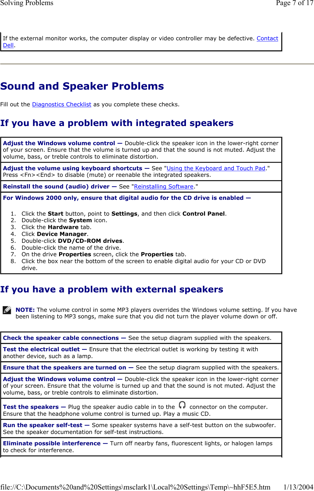 Sound and Speaker Problems Fill out the Diagnostics Checklist as you complete these checks. If you have a problem with integrated speakers If you have a problem with external speakers If the external monitor works, the computer display or video controller may be defective. ContactDell.Adjust the Windows volume control — Double-click the speaker icon in the lower-right corner of your screen. Ensure that the volume is turned up and that the sound is not muted. Adjust the volume, bass, or treble controls to eliminate distortion. Adjust the volume using keyboard shortcuts — See &quot;Using the Keyboard and Touch Pad.&quot;Press &lt;Fn&gt;&lt;End&gt; to disable (mute) or reenable the integrated speakers. Reinstall the sound (audio) driver — See &quot;Reinstalling Software.&quot; For Windows 2000 only, ensure that digital audio for the CD drive is enabled —1. Click the Start button, point to Settings, and then click Control Panel.2. Double-click the System icon.  3. Click the Hardware tab.  4. Click Device Manager.5. Double-click DVD/CD-ROM drives.6. Double-click the name of the drive.  7. On the drive Properties screen, click the Properties tab.  8. Click the box near the bottom of the screen to enable digital audio for your CD or DVD drive.  NOTE: The volume control in some MP3 players overrides the Windows volume setting. If you have been listening to MP3 songs, make sure that you did not turn the player volume down or off.Check the speaker cable connections — See the setup diagram supplied with the speakers. Test the electrical outlet — Ensure that the electrical outlet is working by testing it with another device, such as a lamp. Ensure that the speakers are turned on — See the setup diagram supplied with the speakers. Adjust the Windows volume control — Double-click the speaker icon in the lower-right corner of your screen. Ensure that the volume is turned up and that the sound is not muted. Adjust the volume, bass, or treble controls to eliminate distortion. Test the speakers — Plug the speaker audio cable in to the   connector on the computer. Ensure that the headphone volume control is turned up. Play a music CD. Run the speaker self-test — Some speaker systems have a self-test button on the subwoofer. See the speaker documentation for self-test instructions.  Eliminate possible interference — Turn off nearby fans, fluorescent lights, or halogen lamps to check for interference. Page 7 of 17Solving Problems1/13/2004file://C:\Documents%20and%20Settings\msclark1\Local%20Settings\Temp\~hhF5E5.htm