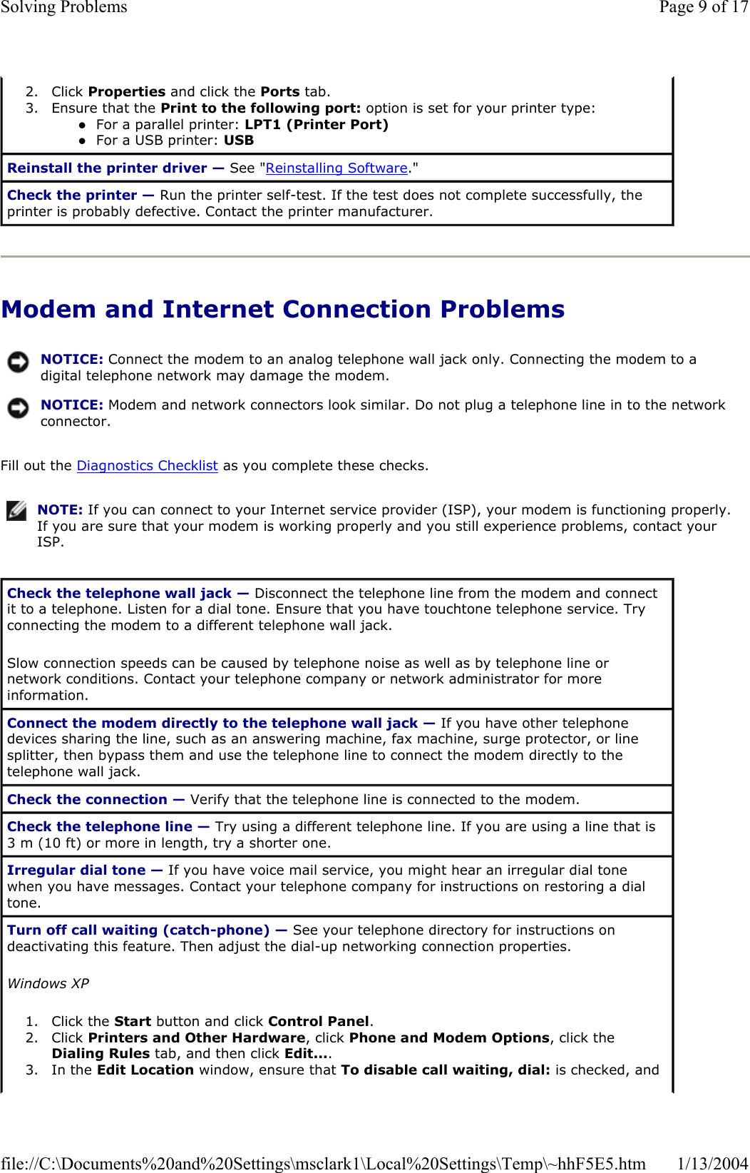 Modem and Internet Connection Problems Fill out the Diagnostics Checklist as you complete these checks. 2. Click Properties and click the Ports tab.  3. Ensure that the Print to the following port: option is set for your printer type: zFor a parallel printer: LPT1 (Printer Port)zFor a USB printer: USBReinstall the printer driver — See &quot;Reinstalling Software.&quot; Check the printer — Run the printer self-test. If the test does not complete successfully, the printer is probably defective. Contact the printer manufacturer. NOTICE: Connect the modem to an analog telephone wall jack only. Connecting the modem to a digital telephone network may damage the modem.NOTICE: Modem and network connectors look similar. Do not plug a telephone line in to the network connector.NOTE: If you can connect to your Internet service provider (ISP), your modem is functioning properly. If you are sure that your modem is working properly and you still experience problems, contact your ISP.Check the telephone wall jack — Disconnect the telephone line from the modem and connect it to a telephone. Listen for a dial tone. Ensure that you have touchtone telephone service. Try connecting the modem to a different telephone wall jack. Slow connection speeds can be caused by telephone noise as well as by telephone line or network conditions. Contact your telephone company or network administrator for more information. Connect the modem directly to the telephone wall jack — If you have other telephone devices sharing the line, such as an answering machine, fax machine, surge protector, or line splitter, then bypass them and use the telephone line to connect the modem directly to the telephone wall jack. Check the connection — Verify that the telephone line is connected to the modem. Check the telephone line — Try using a different telephone line. If you are using a line that is 3 m (10 ft) or more in length, try a shorter one. Irregular dial tone — If you have voice mail service, you might hear an irregular dial tone when you have messages. Contact your telephone company for instructions on restoring a dial tone.Turn off call waiting (catch-phone) — See your telephone directory for instructions on deactivating this feature. Then adjust the dial-up networking connection properties. Windows XP1. Click the Start button and click Control Panel.2. Click Printers and Other Hardware, click Phone and Modem Options, click the Dialing Rules tab, and then click Edit....3. In the Edit Location window, ensure that To disable call waiting, dial: is checked, and Page 9 of 17Solving Problems1/13/2004file://C:\Documents%20and%20Settings\msclark1\Local%20Settings\Temp\~hhF5E5.htm