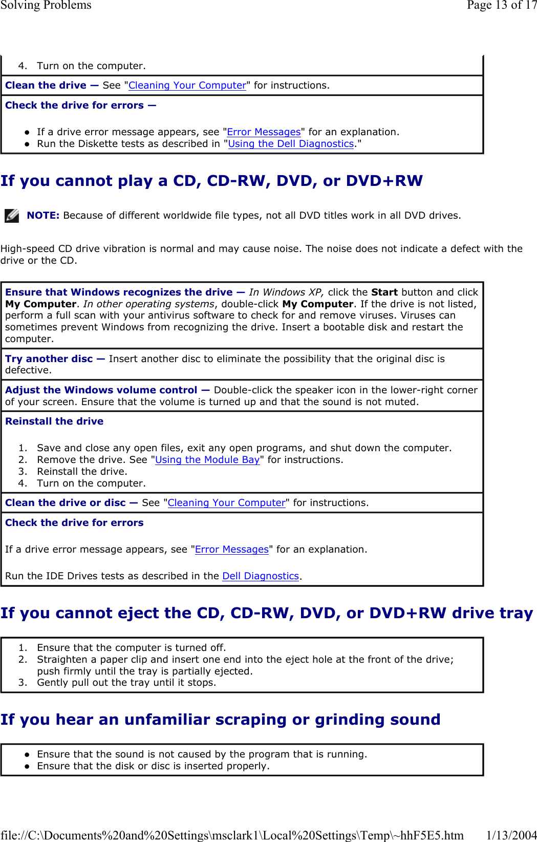 If you cannot play a CD, CD-RW, DVD, or DVD+RW High-speed CD drive vibration is normal and may cause noise. The noise does not indicate a defect with the drive or the CD. If you cannot eject the CD, CD-RW, DVD, or DVD+RW drive trayIf you hear an unfamiliar scraping or grinding sound 4. Turn on the computer.  Clean the drive — See &quot;Cleaning Your Computer&quot; for instructions.  Check the drive for errors —zIf a drive error message appears, see &quot;Error Messages&quot; for an explanation.  zRun the Diskette tests as described in &quot;Using the Dell Diagnostics.&quot;  NOTE: Because of different worldwide file types, not all DVD titles work in all DVD drives.Ensure that Windows recognizes the drive — In Windows XP, click the Start button and click My Computer.In other operating systems, double-click My Computer. If the drive is not listed, perform a full scan with your antivirus software to check for and remove viruses. Viruses can sometimes prevent Windows from recognizing the drive. Insert a bootable disk and restart the computer.Try another disc — Insert another disc to eliminate the possibility that the original disc is defective. Adjust the Windows volume control — Double-click the speaker icon in the lower-right corner of your screen. Ensure that the volume is turned up and that the sound is not muted.  Reinstall the drive1. Save and close any open files, exit any open programs, and shut down the computer.  2. Remove the drive. See &quot;Using the Module Bay&quot; for instructions.  3. Reinstall the drive.  4. Turn on the computer.  Clean the drive or disc — See &quot;Cleaning Your Computer&quot; for instructions.  Check the drive for errorsIf a drive error message appears, see &quot;Error Messages&quot; for an explanation. Run the IDE Drives tests as described in the Dell Diagnostics.1. Ensure that the computer is turned off.  2. Straighten a paper clip and insert one end into the eject hole at the front of the drive; push firmly until the tray is partially ejected.  3. Gently pull out the tray until it stops.  zEnsure that the sound is not caused by the program that is running.  zEnsure that the disk or disc is inserted properly.  Page 13 of 17Solving Problems1/13/2004file://C:\Documents%20and%20Settings\msclark1\Local%20Settings\Temp\~hhF5E5.htm