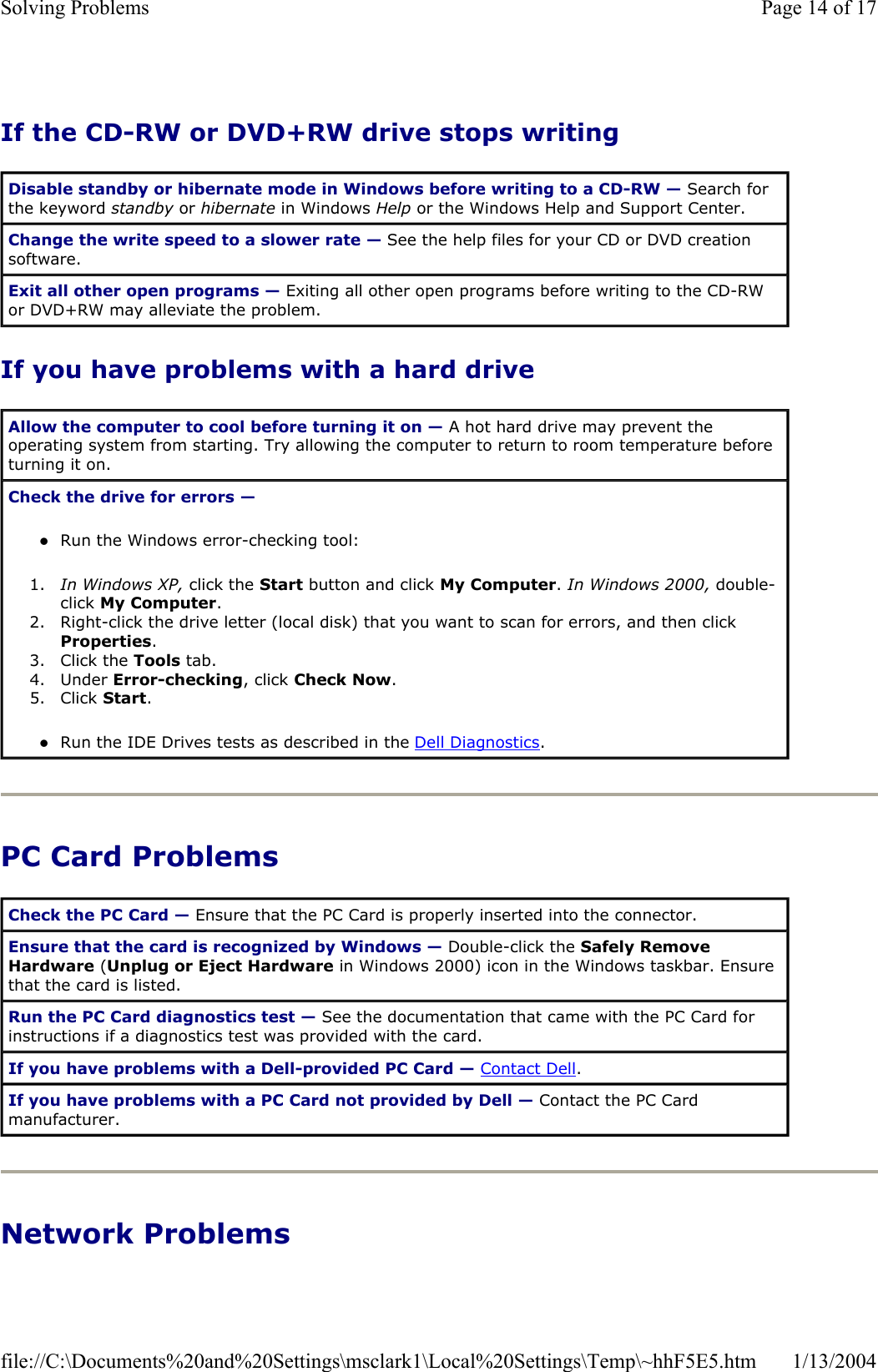 If the CD-RW or DVD+RW drive stops writing If you have problems with a hard drive PC Card Problems Network Problems Disable standby or hibernate mode in Windows before writing to a CD-RW — Search for the keyword standby or hibernate in Windows Help or the Windows Help and Support Center. Change the write speed to a slower rate — See the help files for your CD or DVD creation software. Exit all other open programs — Exiting all other open programs before writing to the CD-RW or DVD+RW may alleviate the problem. Allow the computer to cool before turning it on — A hot hard drive may prevent the operating system from starting. Try allowing the computer to return to room temperature before turning it on. Check the drive for errors —zRun the Windows error-checking tool:  1. In Windows XP, click the Start button and click My Computer.In Windows 2000, double-click My Computer.2. Right-click the drive letter (local disk) that you want to scan for errors, and then click Properties.3. Click the Tools tab.  4. Under Error-checking, click Check Now.5. Click Start.zRun the IDE Drives tests as described in the Dell Diagnostics.Check the PC Card — Ensure that the PC Card is properly inserted into the connector. Ensure that the card is recognized by Windows — Double-click the Safely Remove Hardware (Unplug or Eject Hardware in Windows 2000) icon in the Windows taskbar. Ensure that the card is listed. Run the PC Card diagnostics test — See the documentation that came with the PC Card for instructions if a diagnostics test was provided with the card. If you have problems with a Dell-provided PC Card — Contact Dell.If you have problems with a PC Card not provided by Dell — Contact the PC Card manufacturer. Page 14 of 17Solving Problems1/13/2004file://C:\Documents%20and%20Settings\msclark1\Local%20Settings\Temp\~hhF5E5.htm