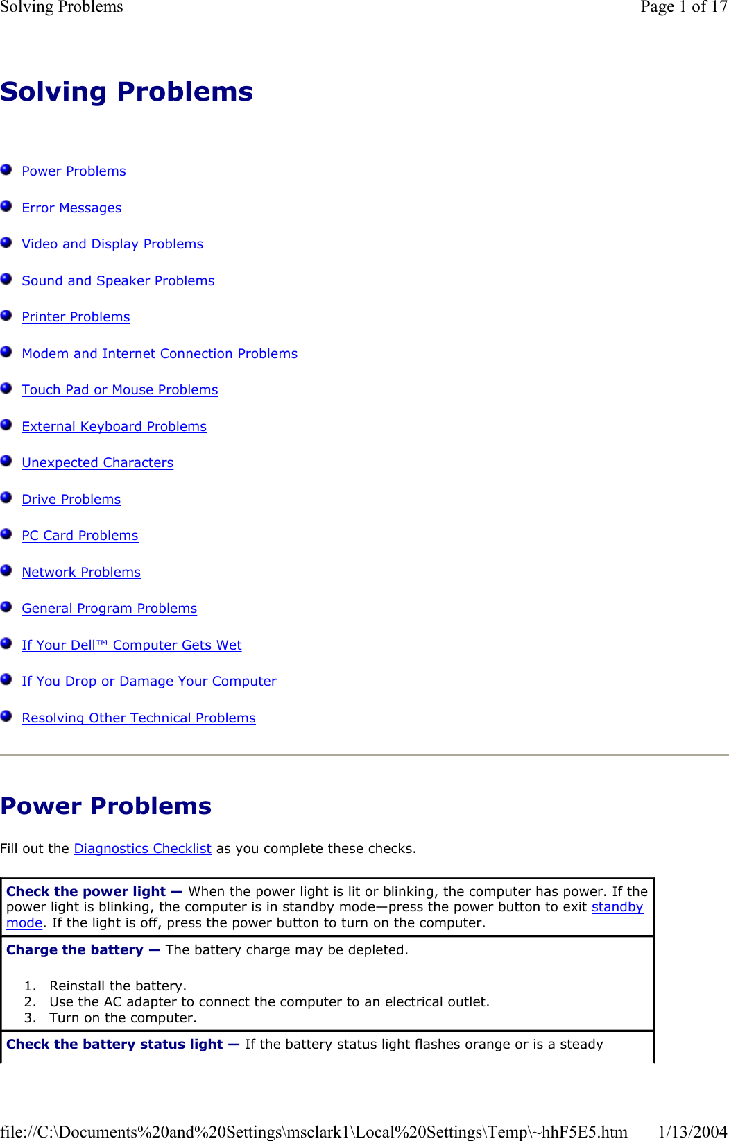 Solving ProblemsPower ProblemsError MessagesVideo and Display ProblemsSound and Speaker ProblemsPrinter ProblemsModem and Internet Connection ProblemsTouch Pad or Mouse ProblemsExternal Keyboard ProblemsUnexpected CharactersDrive ProblemsPC Card ProblemsNetwork ProblemsGeneral Program ProblemsIf Your Dell™Computer Gets WetIf You Drop or Damage Your ComputerResolving Other Technical ProblemsPower Problems Fill out the Diagnostics Checklist as you complete these checks. Check the power light — When the power light is lit or blinking, the computer has power. If the power light is blinking, the computer is in standby mode—press the power button to exit standbymode. If the light is off, press the power button to turn on the computer. Charge the battery — The battery charge may be depleted. 1. Reinstall the battery.  2. Use the AC adapter to connect the computer to an electrical outlet.  3. Turn on the computer.  Check the battery status light — If the battery status light flashes orange or is a steady Page 1 of 17Solving Problems1/13/2004file://C:\Documents%20and%20Settings\msclark1\Local%20Settings\Temp\~hhF5E5.htm