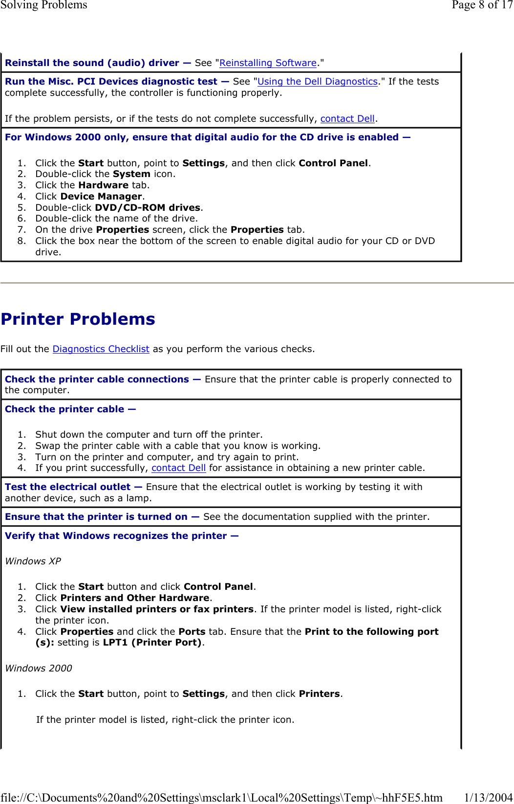 Printer Problems Fill out the Diagnostics Checklist as you perform the various checks. Reinstall the sound (audio) driver — See &quot;Reinstalling Software.&quot; Run the Misc. PCI Devices diagnostic test — See &quot;Using the Dell Diagnostics.&quot; If the tests complete successfully, the controller is functioning properly. If the problem persists, or if the tests do not complete successfully, contact Dell.For Windows 2000 only, ensure that digital audio for the CD drive is enabled —1. Click the Start button, point to Settings, and then click Control Panel.2. Double-click the System icon.  3. Click the Hardware tab.  4. Click Device Manager.5. Double-click DVD/CD-ROM drives.6. Double-click the name of the drive.  7. On the drive Properties screen, click the Properties tab.  8. Click the box near the bottom of the screen to enable digital audio for your CD or DVD drive.  Check the printer cable connections — Ensure that the printer cable is properly connected to the computer. Check the printer cable —1. Shut down the computer and turn off the printer.  2. Swap the printer cable with a cable that you know is working.  3. Turn on the printer and computer, and try again to print.  4. If you print successfully, contact Dell for assistance in obtaining a new printer cable.  Test the electrical outlet — Ensure that the electrical outlet is working by testing it with another device, such as a lamp. Ensure that the printer is turned on — See the documentation supplied with the printer. Verify that Windows recognizes the printer —Windows XP1. Click the Start button and click Control Panel.2. Click Printers and Other Hardware.3. Click View installed printers or fax printers. If the printer model is listed, right-click the printer icon.  4. Click Properties and click the Ports tab. Ensure that the Print to the following port(s): setting is LPT1 (Printer Port).Windows 20001. Click the Start button, point to Settings, and then click Printers.If the printer model is listed, right-click the printer icon. Page 8 of 17Solving Problems1/13/2004file://C:\Documents%20and%20Settings\msclark1\Local%20Settings\Temp\~hhF5E5.htm