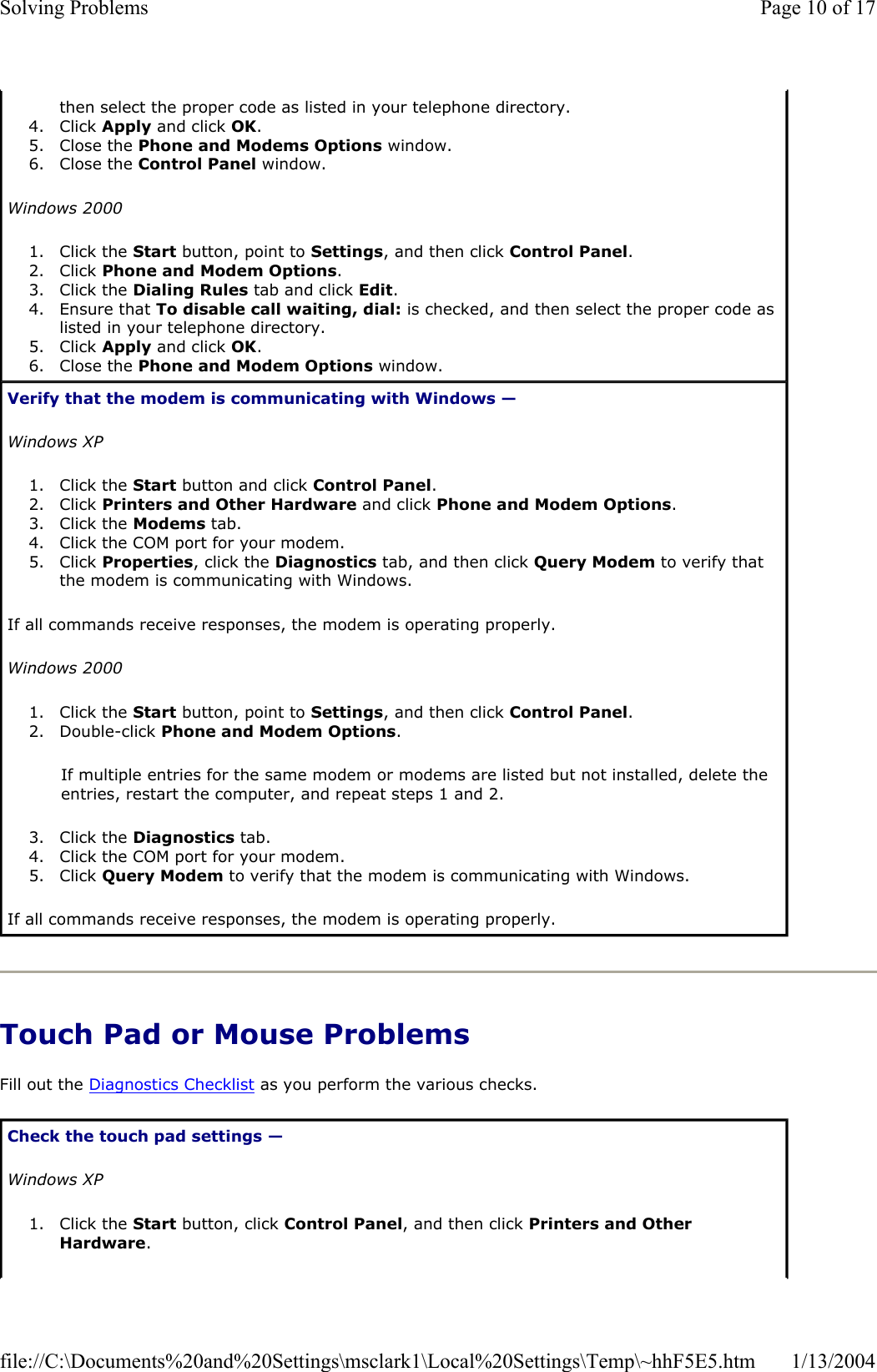 Touch Pad or Mouse Problems Fill out the Diagnostics Checklist as you perform the various checks. then select the proper code as listed in your telephone directory.  4. Click Apply and click OK.5. Close the Phone and Modems Options window.  6. Close the Control Panel window.  Windows 20001. Click the Start button, point to Settings, and then click Control Panel.2. Click Phone and Modem Options.3. Click the Dialing Rules tab and click Edit.4. Ensure that To disable call waiting, dial: is checked, and then select the proper code as listed in your telephone directory.  5. Click Apply and click OK.6. Close the Phone and Modem Options window.  Verify that the modem is communicating with Windows —Windows XP1. Click the Start button and click Control Panel.2. Click Printers and Other Hardware and click Phone and Modem Options.3. Click the Modems tab.  4. Click the COM port for your modem.  5. Click Properties, click the Diagnostics tab, and then click Query Modem to verify that the modem is communicating with Windows.  If all commands receive responses, the modem is operating properly. Windows 20001. Click the Start button, point to Settings, and then click Control Panel.2. Double-click Phone and Modem Options.If multiple entries for the same modem or modems are listed but not installed, delete the entries, restart the computer, and repeat steps 1 and 2. 3. Click the Diagnostics tab.  4. Click the COM port for your modem.  5. Click Query Modem to verify that the modem is communicating with Windows.  If all commands receive responses, the modem is operating properly. Check the touch pad settings —Windows XP1. Click the Start button, click Control Panel, and then click Printers and Other Hardware.Page 10 of 17Solving Problems1/13/2004file://C:\Documents%20and%20Settings\msclark1\Local%20Settings\Temp\~hhF5E5.htm