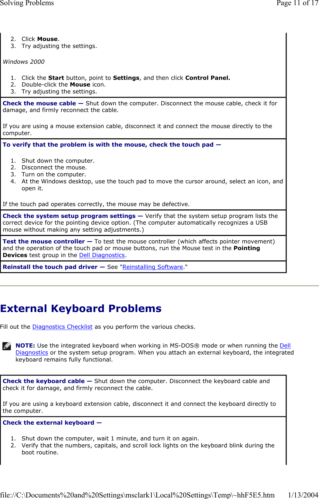 External Keyboard Problems Fill out the Diagnostics Checklist as you perform the various checks. 2. Click Mouse.3. Try adjusting the settings.  Windows 20001. Click the Start button, point to Settings, and then click Control Panel.2. Double-click the Mouse icon.  3. Try adjusting the settings.  Check the mouse cable — Shut down the computer. Disconnect the mouse cable, check it for damage, and firmly reconnect the cable. If you are using a mouse extension cable, disconnect it and connect the mouse directly to the computer. To verify that the problem is with the mouse, check the touch pad —1. Shut down the computer.  2. Disconnect the mouse.  3. Turn on the computer.  4. At the Windows desktop, use the touch pad to move the cursor around, select an icon, and open it.If the touch pad operates correctly, the mouse may be defective. Check the system setup program settings — Verify that the system setup program lists the correct device for the pointing device option. (The computer automatically recognizes a USB mouse without making any setting adjustments.) Test the mouse controller — To test the mouse controller (which affects pointer movement) and the operation of the touch pad or mouse buttons, run the Mouse test in the Pointing Devices test group in the Dell Diagnostics.Reinstall the touch pad driver — See &quot;Reinstalling Software.&quot;NOTE: Use the integrated keyboard when working in MS-DOS® mode or when running the Dell Diagnostics or the system setup program. When you attach an external keyboard, the integrated keyboard remains fully functional.Check the keyboard cable — Shut down the computer. Disconnect the keyboard cable and check it for damage, and firmly reconnect the cable. If you are using a keyboard extension cable, disconnect it and connect the keyboard directly to the computer. Check the external keyboard —1. Shut down the computer, wait 1 minute, and turn it on again.  2. Verify that the numbers, capitals, and scroll lock lights on the keyboard blink during the boot routine.  Page 11 of 17Solving Problems1/13/2004file://C:\Documents%20and%20Settings\msclark1\Local%20Settings\Temp\~hhF5E5.htm
