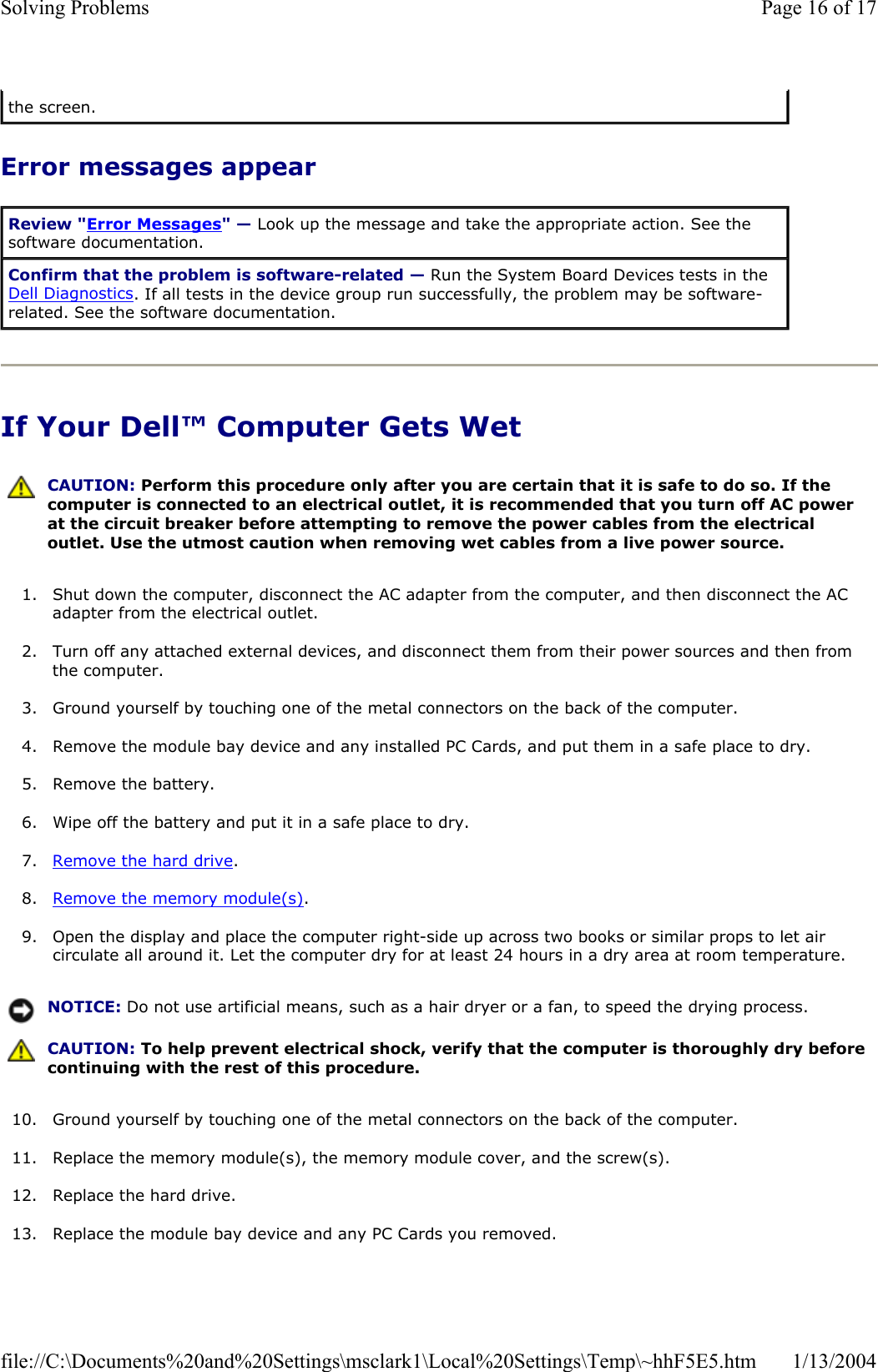 Error messages appear If Your Dell™ Computer Gets Wet 1. Shut down the computer, disconnect the AC adapter from the computer, and then disconnect the AC adapter from the electrical outlet. 2. Turn off any attached external devices, and disconnect them from their power sources and then from the computer. 3. Ground yourself by touching one of the metal connectors on the back of the computer. 4. Remove the module bay device and any installed PC Cards, and put them in a safe place to dry. 5. Remove the battery. 6. Wipe off the battery and put it in a safe place to dry. 7. Remove the hard drive.8. Remove the memory module(s).9. Open the display and place the computer right-side up across two books or similar props to let air circulate all around it. Let the computer dry for at least 24 hours in a dry area at room temperature. 10. Ground yourself by touching one of the metal connectors on the back of the computer. 11. Replace the memory module(s), the memory module cover, and the screw(s). 12. Replace the hard drive. 13. Replace the module bay device and any PC Cards you removed. the screen. Review &quot;Error Messages&quot; — Look up the message and take the appropriate action. See the software documentation. Confirm that the problem is software-related — Run the System Board Devices tests in the Dell Diagnostics. If all tests in the device group run successfully, the problem may be software-related. See the software documentation. CAUTION: Perform this procedure only after you are certain that it is safe to do so. If the computer is connected to an electrical outlet, it is recommended that you turn off AC power at the circuit breaker before attempting to remove the power cables from the electrical outlet. Use the utmost caution when removing wet cables from a live power source. NOTICE: Do not use artificial means, such as a hair dryer or a fan, to speed the drying process. CAUTION: To help prevent electrical shock, verify that the computer is thoroughly dry before continuing with the rest of this procedure. Page 16 of 17Solving Problems1/13/2004file://C:\Documents%20and%20Settings\msclark1\Local%20Settings\Temp\~hhF5E5.htm