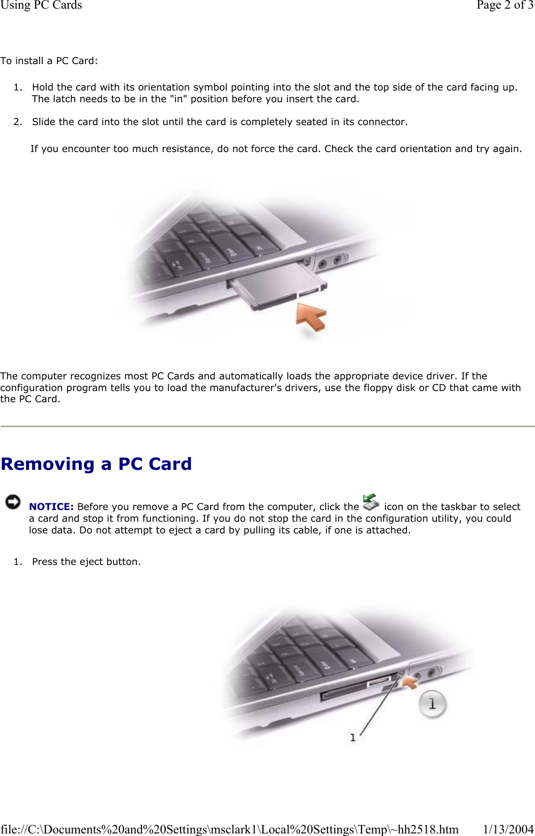 To install a PC Card: 1. Hold the card with its orientation symbol pointing into the slot and the top side of the card facing up. The latch needs to be in the &quot;in&quot; position before you insert the card. 2. Slide the card into the slot until the card is completely seated in its connector.  If you encounter too much resistance, do not force the card. Check the card orientation and try again.  The computer recognizes most PC Cards and automatically loads the appropriate device driver. If the configuration program tells you to load the manufacturer&apos;s drivers, use the floppy disk or CD that came with the PC Card. Removing a PC Card1. Press the eject button. NOTICE: Before you remove a PC Card from the computer, click the   icon on the taskbar to select a card and stop it from functioning. If you do not stop the card in the configuration utility, you could lose data. Do not attempt to eject a card by pulling its cable, if one is attached.Page 2 of 3Using PC Cards1/13/2004file://C:\Documents%20and%20Settings\msclark1\Local%20Settings\Temp\~hh2518.htm