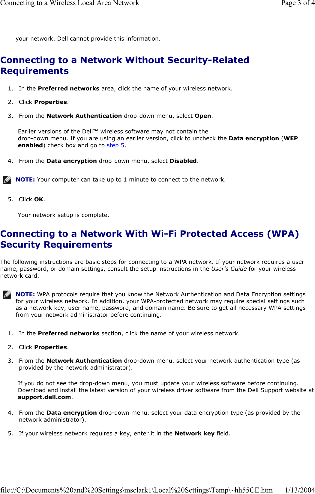 Connecting to a Network Without Security-Related Requirements1. In the Preferred networks area, click the name of your wireless network.  2. Click Properties.3. From the Network Authentication drop-down menu, select Open.Earlier versions of the Dell™ wireless software may not contain the  drop-down menu. If you are using an earlier version, click to uncheck the Data encryption (WEPenabled) check box and go to step 5.4. From the Data encryption drop-down menu, select Disabled.5. Click OK.Your network setup is complete. Connecting to a Network With Wi-Fi Protected Access (WPA) Security Requirements The following instructions are basic steps for connecting to a WPA network. If your network requires a user name, password, or domain settings, consult the setup instructions in the User&apos;s Guide for your wireless network card.  1. In the Preferred networks section, click the name of your wireless network.  2. Click Properties.3. From the Network Authentication drop-down menu, select your network authentication type (as provided by the network administrator). If you do not see the drop-down menu, you must update your wireless software before continuing. Download and install the latest version of your wireless driver software from the Dell Support website atsupport.dell.com.4. From the Data encryption drop-down menu, select your data encryption type (as provided by the network administrator).  5. If your wireless network requires a key, enter it in the Network key field.  your network. Dell cannot provide this information.NOTE: Your computer can take up to 1 minute to connect to the network.NOTE: WPA protocols require that you know the Network Authentication and Data Encryption settings for your wireless network. In addition, your WPA-protected network may require special settings such as a network key, user name, password, and domain name. Be sure to get all necessary WPA settings from your network administrator before continuing.Page 3 of 4Connecting to a Wireless Local Area Network1/13/2004file://C:\Documents%20and%20Settings\msclark1\Local%20Settings\Temp\~hh55CE.htm