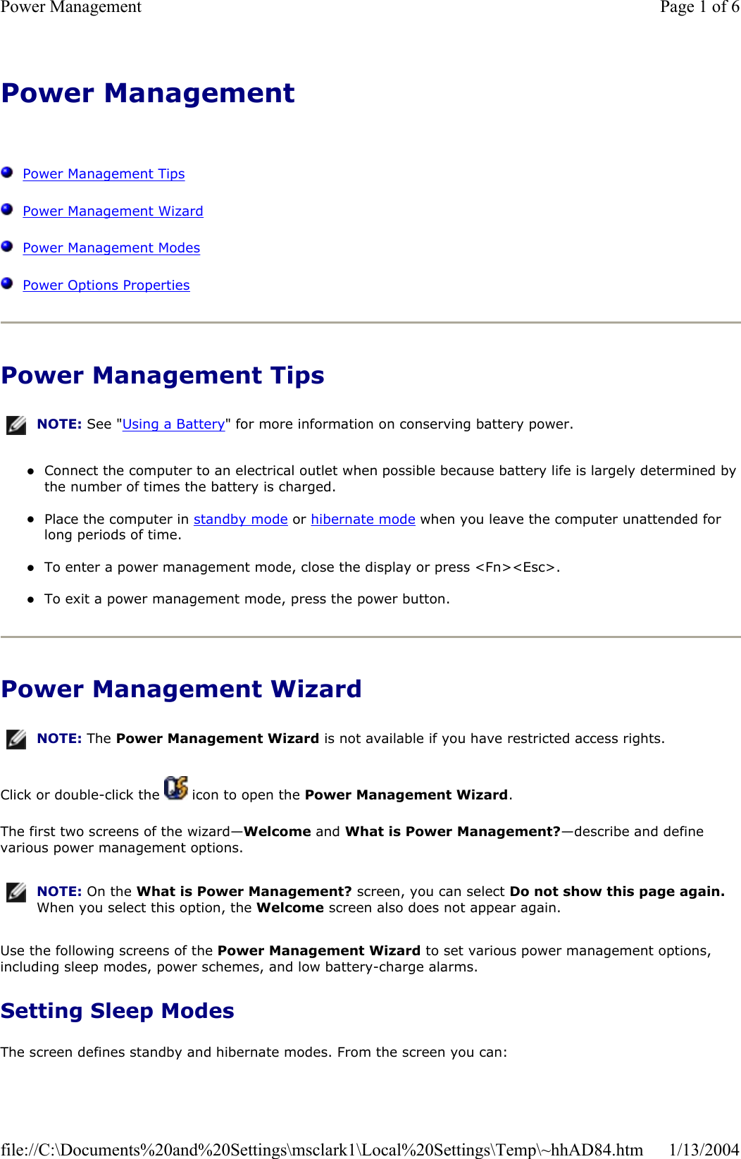 Power Management  Power Management TipsPower Management WizardPower Management ModesPower Options PropertiesPower Management Tips zConnect the computer to an electrical outlet when possible because battery life is largely determined bythe number of times the battery is charged. zPlace the computer in standby mode or hibernate mode when you leave the computer unattended for long periods of time. zTo enter a power management mode, close the display or press &lt;Fn&gt;&lt;Esc&gt;. zTo exit a power management mode, press the power button. Power Management Wizard Click or double-click the   icon to open the Power Management Wizard.The first two screens of the wizard—Welcome and What is Power Management?—describe and define various power management options. Use the following screens of the Power Management Wizard to set various power management options, including sleep modes, power schemes, and low battery-charge alarms. Setting Sleep Modes The screen defines standby and hibernate modes. From the screen you can: NOTE: See &quot;Using a Battery&quot; for more information on conserving battery power.NOTE: The Power Management Wizard is not available if you have restricted access rights.NOTE: On the What is Power Management? screen, you can select Do not show this page again.When you select this option, the Welcome screen also does not appear again.Page 1 of 6Power Management1/13/2004file://C:\Documents%20and%20Settings\msclark1\Local%20Settings\Temp\~hhAD84.htm