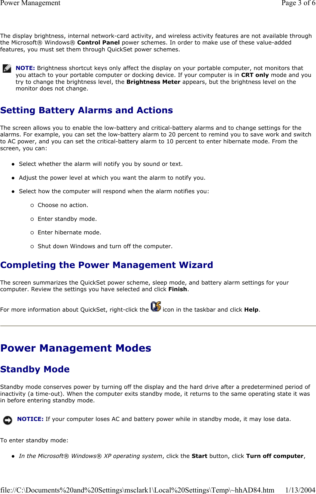 The display brightness, internal network-card activity, and wireless activity features are not available through the Microsoft® Windows® Control Panel power schemes. In order to make use of these value-added features, you must set them through QuickSet power schemes. Setting Battery Alarms and Actions The screen allows you to enable the low-battery and critical-battery alarms and to change settings for the alarms. For example, you can set the low-battery alarm to 20 percent to remind you to save work and switch to AC power, and you can set the critical-battery alarm to 10 percent to enter hibernate mode. From the screen, you can: zSelect whether the alarm will notify you by sound or text. zAdjust the power level at which you want the alarm to notify you. zSelect how the computer will respond when the alarm notifies you: {Choose no action. {Enter standby mode. {Enter hibernate mode. {Shut down Windows and turn off the computer. Completing the Power Management Wizard The screen summarizes the QuickSet power scheme, sleep mode, and battery alarm settings for your computer. Review the settings you have selected and click Finish.For more information about QuickSet, right-click the   icon in the taskbar and click Help.Power Management Modes Standby Mode Standby mode conserves power by turning off the display and the hard drive after a predetermined period of inactivity (a time-out). When the computer exits standby mode, it returns to the same operating state it was in before entering standby mode. To enter standby mode: zIn the Microsoft®Windows® XP operating system, click the Start button, click Turn off computer,NOTE: Brightness shortcut keys only affect the display on your portable computer, not monitors that you attach to your portable computer or docking device. If your computer is in CRT only mode and you try to change the brightness level, the Brightness Meter appears, but the brightness level on the monitor does not change.NOTICE: If your computer loses AC and battery power while in standby mode, it may lose data.Page 3 of 6Power Management1/13/2004file://C:\Documents%20and%20Settings\msclark1\Local%20Settings\Temp\~hhAD84.htm