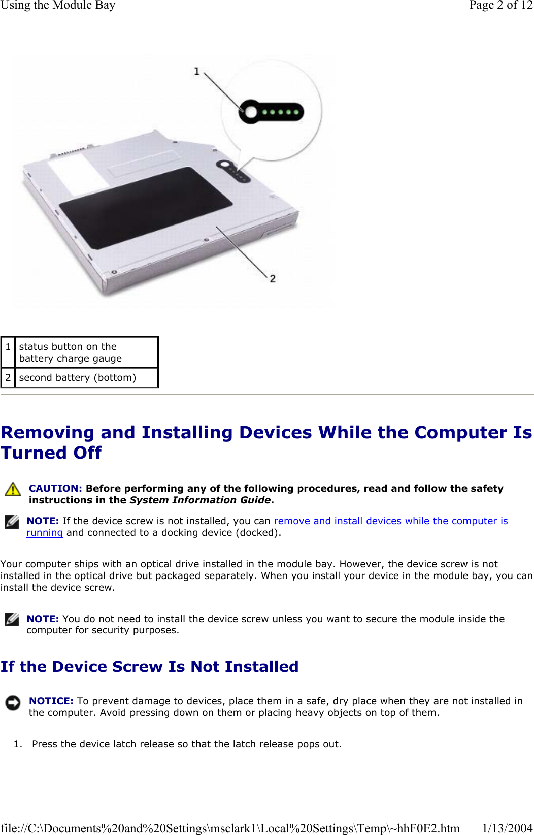Removing and Installing Devices While the Computer IsTurned Off Your computer ships with an optical drive installed in the module bay. However, the device screw is not installed in the optical drive but packaged separately. When you install your device in the module bay, you caninstall the device screw. If the Device Screw Is Not Installed 1. Press the device latch release so that the latch release pops out. 1status button on the battery charge gauge 2second battery (bottom) CAUTION: Before performing any of the following procedures, read and follow the safety instructions in the System Information Guide.NOTE: If the device screw is not installed, you can remove and install devices while the computer is running and connected to a docking device (docked).NOTE: You do not need to install the device screw unless you want to secure the module inside the computer for security purposes.NOTICE: To prevent damage to devices, place them in a safe, dry place when they are not installed in the computer. Avoid pressing down on them or placing heavy objects on top of them.Page 2 of 12Using the Module Bay1/13/2004file://C:\Documents%20and%20Settings\msclark1\Local%20Settings\Temp\~hhF0E2.htm