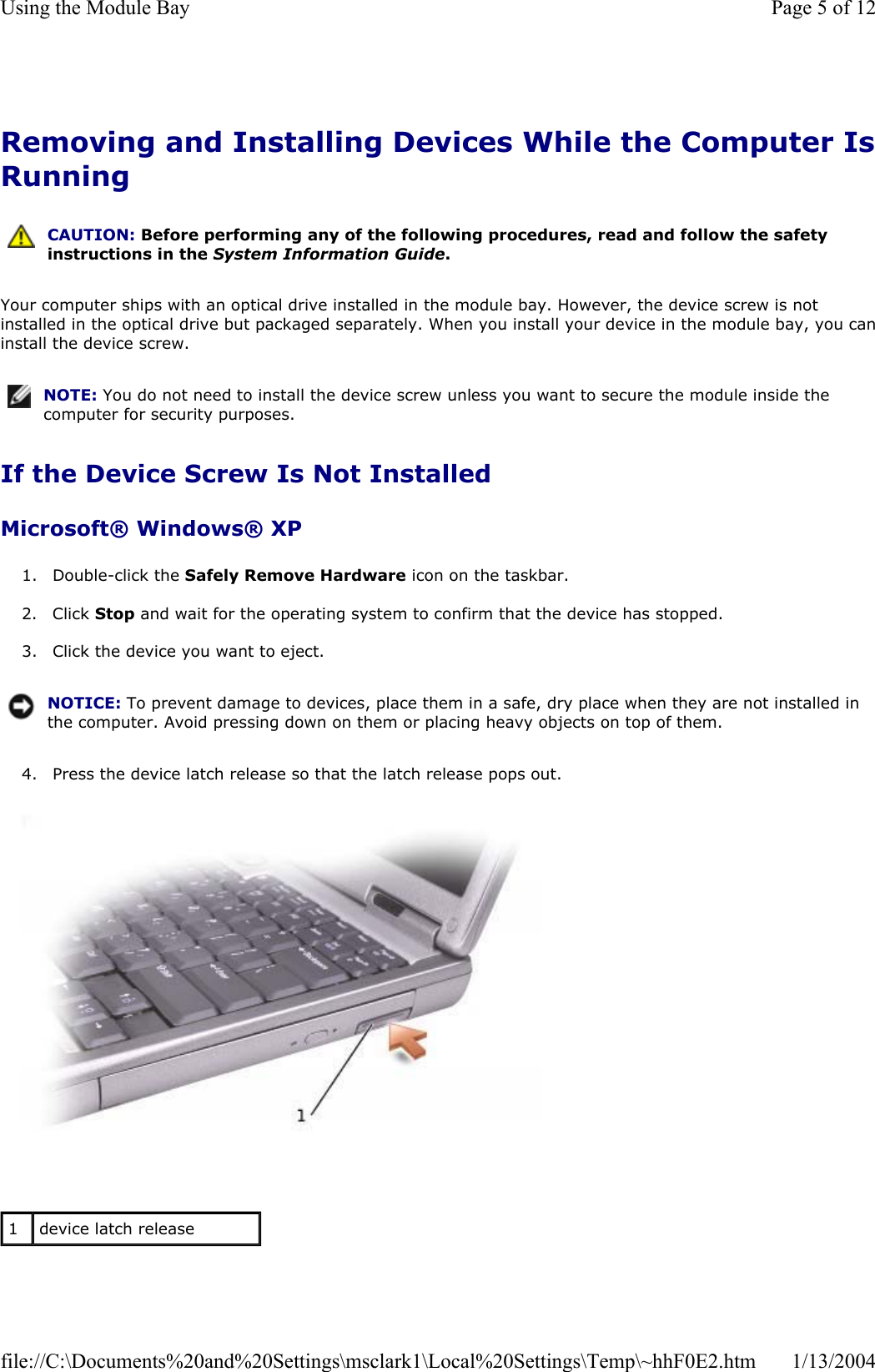 Removing and Installing Devices While the Computer IsRunningYour computer ships with an optical drive installed in the module bay. However, the device screw is not installed in the optical drive but packaged separately. When you install your device in the module bay, you caninstall the device screw. If the Device Screw Is Not Installed Microsoft® Windows® XP 1. Double-click the Safely Remove Hardware icon on the taskbar. 2. Click Stop and wait for the operating system to confirm that the device has stopped. 3. Click the device you want to eject. 4. Press the device latch release so that the latch release pops out. CAUTION: Before performing any of the following procedures, read and follow the safety instructions in the System Information Guide.NOTE: You do not need to install the device screw unless you want to secure the module inside the computer for security purposes.NOTICE: To prevent damage to devices, place them in a safe, dry place when they are not installed in the computer. Avoid pressing down on them or placing heavy objects on top of them.1device latch release Page 5 of 12Using the Module Bay1/13/2004file://C:\Documents%20and%20Settings\msclark1\Local%20Settings\Temp\~hhF0E2.htm