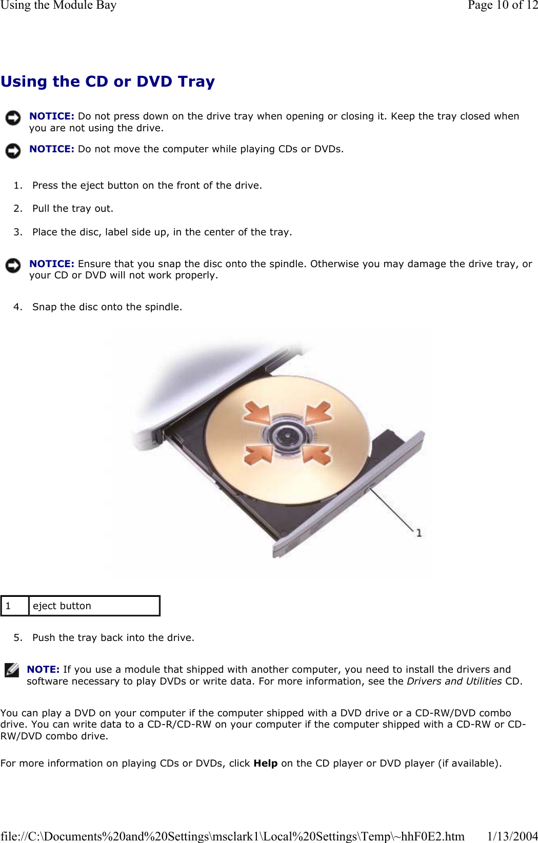 Using the CD or DVD Tray 1. Press the eject button on the front of the drive. 2. Pull the tray out. 3. Place the disc, label side up, in the center of the tray. 4. Snap the disc onto the spindle. 5. Push the tray back into the drive. You can play a DVD on your computer if the computer shipped with a DVD drive or a CD-RW/DVD combo drive. You can write data to a CD-R/CD-RW on your computer if the computer shipped with a CD-RW or CD-RW/DVD combo drive. For more information on playing CDs or DVDs, click Help on the CD player or DVD player (if available). NOTICE: Do not press down on the drive tray when opening or closing it. Keep the tray closed when you are not using the drive.NOTICE: Do not move the computer while playing CDs or DVDs.NOTICE: Ensure that you snap the disc onto the spindle. Otherwise you may damage the drive tray, or your CD or DVD will not work properly.1eject button NOTE: If you use a module that shipped with another computer, you need to install the drivers and software necessary to play DVDs or write data. For more information, see the Drivers and Utilities CD.Page 10 of 12Using the Module Bay1/13/2004file://C:\Documents%20and%20Settings\msclark1\Local%20Settings\Temp\~hhF0E2.htm