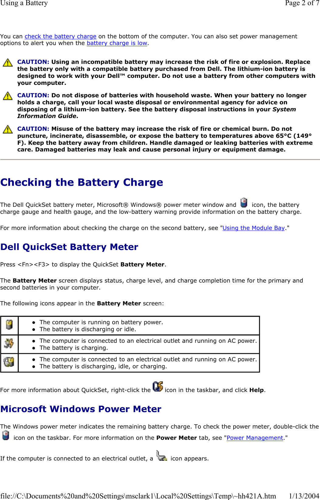 You can check the battery charge on the bottom of the computer. You can also set power management options to alert you when the battery charge is low.Checking the Battery Charge The Dell QuickSet battery meter, Microsoft® Windows® power meter window and   icon, the battery charge gauge and health gauge, and the low-battery warning provide information on the battery charge.  For more information about checking the charge on the second battery, see &quot;Using the Module Bay.&quot;Dell QuickSet Battery Meter Press &lt;Fn&gt;&lt;F3&gt; to display the QuickSet Battery Meter.The Battery Meter screen displays status, charge level, and charge completion time for the primary and second batteries in your computer. The following icons appear in the Battery Meter screen: For more information about QuickSet, right-click the   icon in the taskbar, and click Help.Microsoft Windows Power Meter The Windows power meter indicates the remaining battery charge. To check the power meter, double-click the icon on the taskbar. For more information on the Power Meter tab, see &quot;Power Management.&quot;If the computer is connected to an electrical outlet, a   icon appears. CAUTION: Using an incompatible battery may increase the risk of fire or explosion. Replace the battery only with a compatible battery purchased from Dell. The lithium-ion battery is designed to work with your Dell™ computer. Do not use a battery from other computers with your computer. CAUTION: Do not dispose of batteries with household waste. When your battery no longer holds a charge, call your local waste disposal or environmental agency for advice on disposing of a lithium-ion battery. See the battery disposal instructions in your System Information Guide.CAUTION: Misuse of the battery may increase the risk of fire or chemical burn. Do not puncture, incinerate, disassemble, or expose the battery to temperatures above 65°C (149°F). Keep the battery away from children. Handle damaged or leaking batteries with extreme care. Damaged batteries may leak and cause personal injury or equipment damage. zThe computer is running on battery power.  zThe battery is discharging or idle.  zThe computer is connected to an electrical outlet and running on AC power. zThe battery is charging.  zThe computer is connected to an electrical outlet and running on AC power. zThe battery is discharging, idle, or charging.  Page 2 of 7Using a Battery1/13/2004file://C:\Documents%20and%20Settings\msclark1\Local%20Settings\Temp\~hh421A.htm