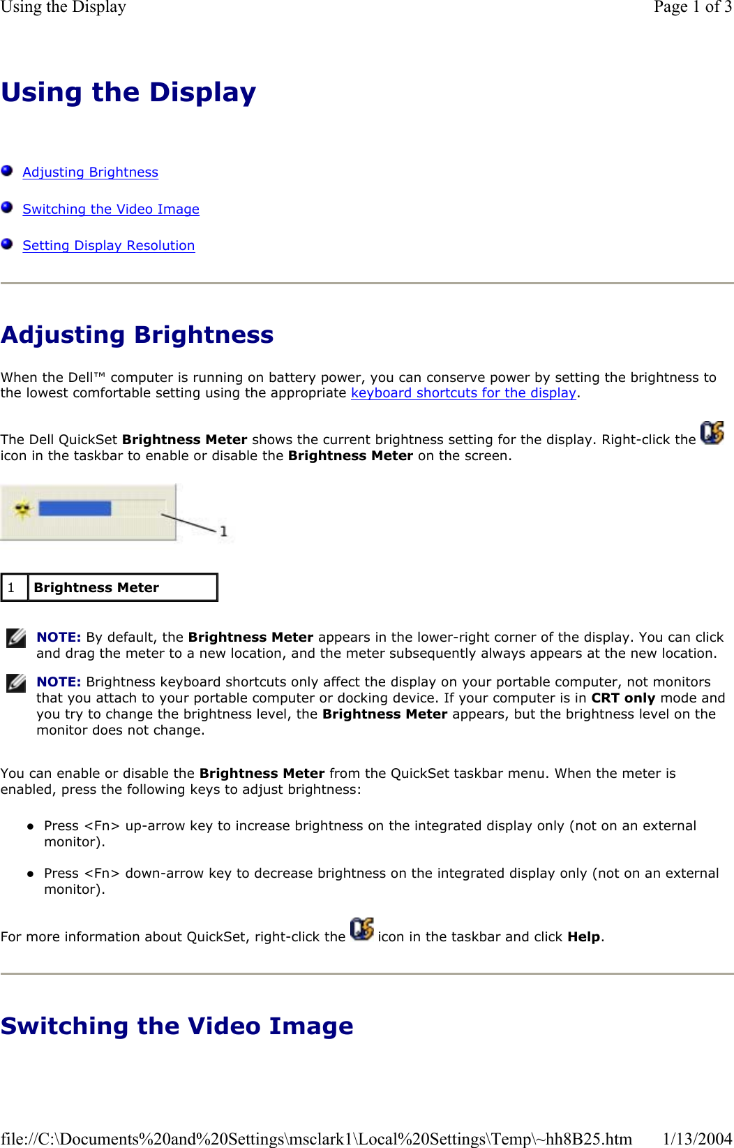Using the DisplayAdjusting BrightnessSwitching the Video ImageSetting Display ResolutionAdjusting Brightness When the Dell™ computer is running on battery power, you can conserve power by setting the brightness to the lowest comfortable setting using the appropriate keyboard shortcuts for the display.The Dell QuickSet Brightness Meter shows the current brightness setting for the display. Right-click the   icon in the taskbar to enable or disable the Brightness Meter on the screen. You can enable or disable the Brightness Meter from the QuickSet taskbar menu. When the meter is enabled, press the following keys to adjust brightness: zPress &lt;Fn&gt; up-arrow key to increase brightness on the integrated display only (not on an external monitor). zPress &lt;Fn&gt; down-arrow key to decrease brightness on the integrated display only (not on an external monitor). For more information about QuickSet, right-click the   icon in the taskbar and click Help.Switching the Video Image 1Brightness MeterNOTE: By default, the Brightness Meter appears in the lower-right corner of the display. You can click and drag the meter to a new location, and the meter subsequently always appears at the new location.NOTE: Brightness keyboard shortcuts only affect the display on your portable computer, not monitors that you attach to your portable computer or docking device. If your computer is in CRT only mode and you try to change the brightness level, the Brightness Meter appears, but the brightness level on the monitor does not change.Page 1 of 3Using the Display1/13/2004file://C:\Documents%20and%20Settings\msclark1\Local%20Settings\Temp\~hh8B25.htm