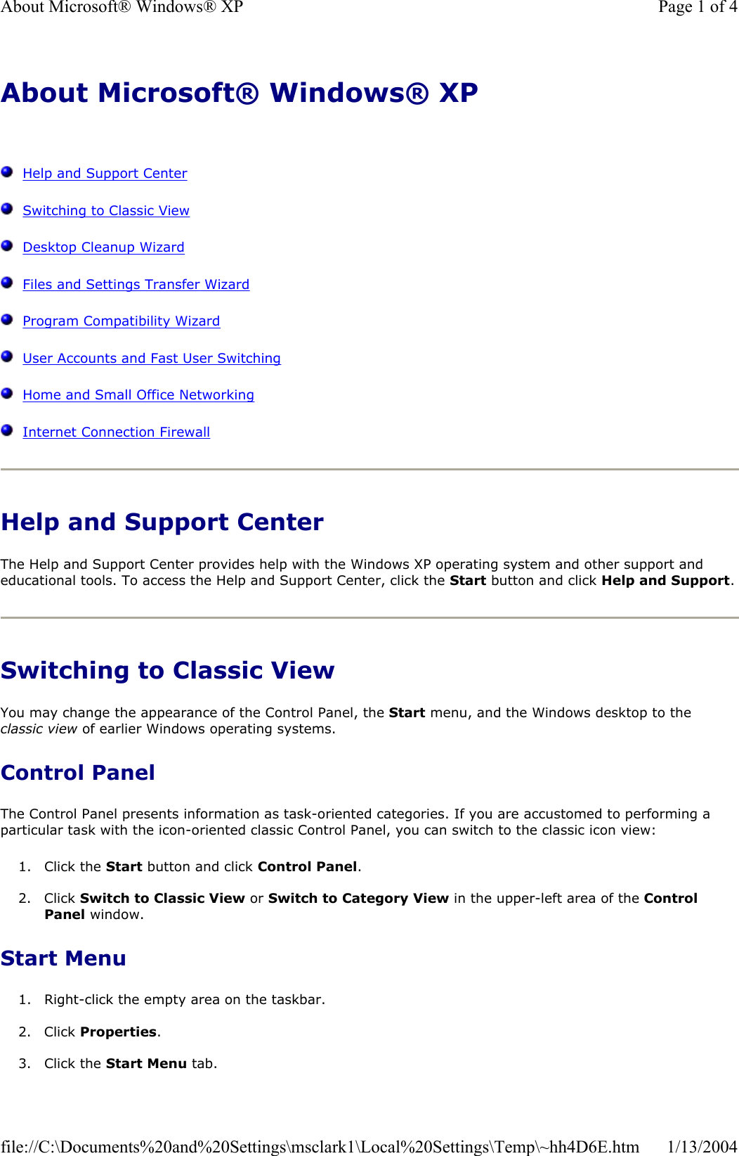 About Microsoft® Windows® XPHelp and Support CenterSwitching to Classic ViewDesktop Cleanup WizardFiles and Settings Transfer WizardProgram Compatibility WizardUser Accounts and Fast User SwitchingHome and Small Office NetworkingInternet Connection FirewallHelp and Support Center The Help and Support Center provides help with the Windows XP operating system and other support and educational tools. To access the Help and Support Center, click the Start button and click Help and Support.Switching to Classic View You may change the appearance of the Control Panel, the Start menu, and the Windows desktop to the classic view of earlier Windows operating systems. Control Panel The Control Panel presents information as task-oriented categories. If you are accustomed to performing a particular task with the icon-oriented classic Control Panel, you can switch to the classic icon view: 1. Click the Start button and click Control Panel.2. Click Switch to Classic View or Switch to Category View in the upper-left area of the Control Panel window.  Start Menu 1. Right-click the empty area on the taskbar. 2. Click Properties.3. Click the Start Menu tab. Page 1 of 4About Microsoft® Windows® XP1/13/2004file://C:\Documents%20and%20Settings\msclark1\Local%20Settings\Temp\~hh4D6E.htm