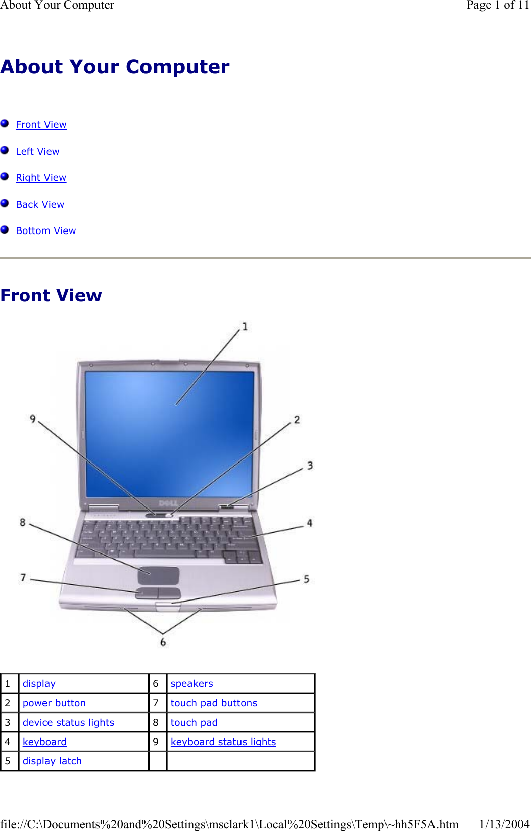 About Your Computer  Front ViewLeft ViewRight ViewBack ViewBottom ViewFront View 1display 6speakers2power button 7touch pad buttons3device status lights 8touch pad4keyboard 9keyboard status lights5display latchPage 1 of 11About Your Computer1/13/2004file://C:\Documents%20and%20Settings\msclark1\Local%20Settings\Temp\~hh5F5A.htm