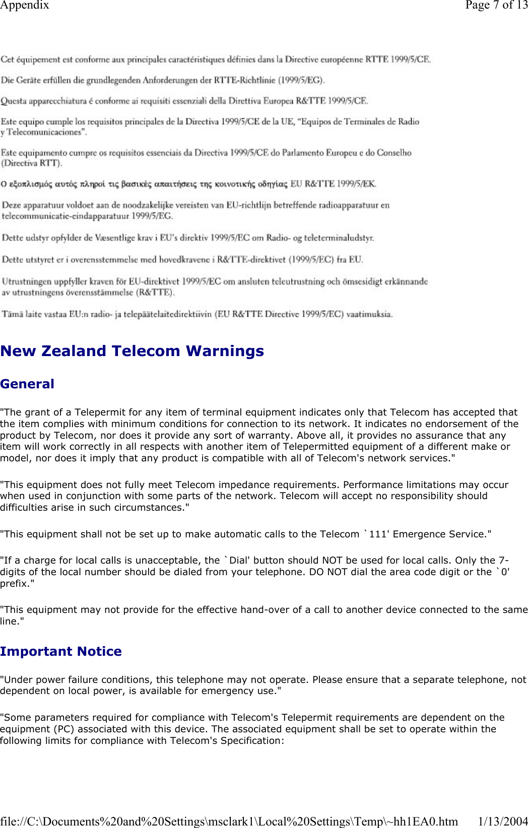 New Zealand Telecom Warnings General&quot;The grant of a Telepermit for any item of terminal equipment indicates only that Telecom has accepted that the item complies with minimum conditions for connection to its network. It indicates no endorsement of the product by Telecom, nor does it provide any sort of warranty. Above all, it provides no assurance that any item will work correctly in all respects with another item of Telepermitted equipment of a different make or model, nor does it imply that any product is compatible with all of Telecom&apos;s network services.&quot; &quot;This equipment does not fully meet Telecom impedance requirements. Performance limitations may occur when used in conjunction with some parts of the network. Telecom will accept no responsibility should difficulties arise in such circumstances.&quot; &quot;This equipment shall not be set up to make automatic calls to the Telecom `111&apos; Emergence Service.&quot; &quot;If a charge for local calls is unacceptable, the `Dial&apos; button should NOT be used for local calls. Only the 7-digits of the local number should be dialed from your telephone. DO NOT dial the area code digit or the `0&apos; prefix.&quot; &quot;This equipment may not provide for the effective hand-over of a call to another device connected to the sameline.&quot;Important Notice &quot;Under power failure conditions, this telephone may not operate. Please ensure that a separate telephone, not dependent on local power, is available for emergency use.&quot; &quot;Some parameters required for compliance with Telecom&apos;s Telepermit requirements are dependent on the equipment (PC) associated with this device. The associated equipment shall be set to operate within the following limits for compliance with Telecom&apos;s Specification: Page 7 of 13Appendix1/13/2004file://C:\Documents%20and%20Settings\msclark1\Local%20Settings\Temp\~hh1EA0.htm