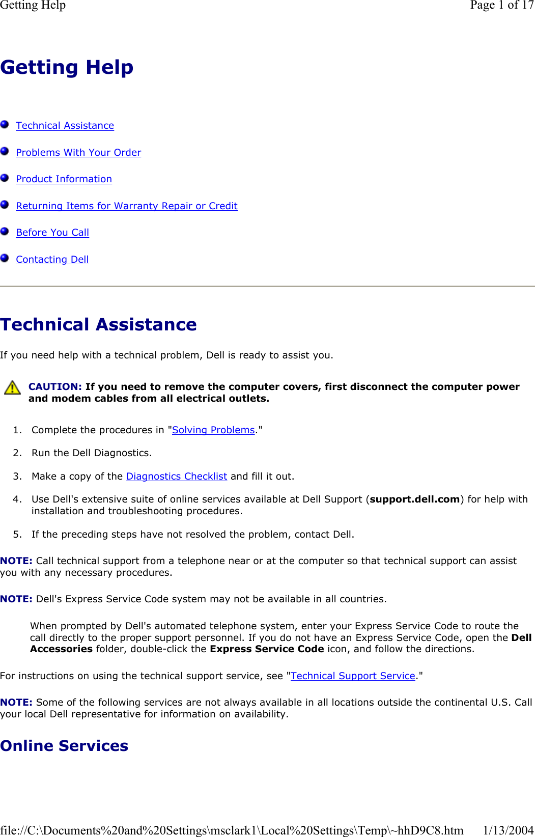 Getting HelpTechnical AssistanceProblems With Your OrderProduct InformationReturning Items for Warranty Repair or CreditBefore You CallContacting DellTechnical Assistance If you need help with a technical problem, Dell is ready to assist you. 1. Complete the procedures in &quot;Solving Problems.&quot;2. Run the Dell Diagnostics. 3. Make a copy of the Diagnostics Checklist and fill it out. 4. Use Dell&apos;s extensive suite of online services available at Dell Support (support.dell.com) for help with installation and troubleshooting procedures. 5. If the preceding steps have not resolved the problem, contact Dell. NOTE: Call technical support from a telephone near or at the computer so that technical support can assist you with any necessary procedures. NOTE: Dell&apos;s Express Service Code system may not be available in all countries. When prompted by Dell&apos;s automated telephone system, enter your Express Service Code to route the call directly to the proper support personnel. If you do not have an Express Service Code, open the DellAccessories folder, double-click the Express Service Code icon, and follow the directions. For instructions on using the technical support service, see &quot;Technical Support Service.&quot;NOTE: Some of the following services are not always available in all locations outside the continental U.S. Callyour local Dell representative for information on availability. Online Services CAUTION: If you need to remove the computer covers, first disconnect the computer power and modem cables from all electrical outlets. Page 1 of 17Getting Help1/13/2004file://C:\Documents%20and%20Settings\msclark1\Local%20Settings\Temp\~hhD9C8.htm