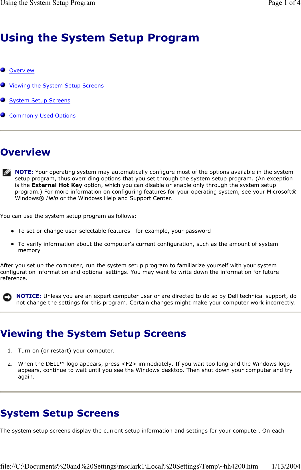 Using the System Setup ProgramOverviewViewing the System Setup ScreensSystem Setup ScreensCommonly Used OptionsOverview You can use the system setup program as follows: zTo set or change user-selectable features—for example, your password zTo verify information about the computer&apos;s current configuration, such as the amount of system memory After you set up the computer, run the system setup program to familiarize yourself with your system configuration information and optional settings. You may want to write down the information for future reference.Viewing the System Setup Screens 1. Turn on (or restart) your computer. 2. When the DELL™ logo appears, press &lt;F2&gt; immediately. If you wait too long and the Windows logo appears, continue to wait until you see the Windows desktop. Then shut down your computer and try again.System Setup Screens The system setup screens display the current setup information and settings for your computer. On each NOTE: Your operating system may automatically configure most of the options available in the system setup program, thus overriding options that you set through the system setup program. (An exception is the External Hot Key option, which you can disable or enable only through the system setup program.) For more information on configuring features for your operating system, see your Microsoft® Windows® Help or the Windows Help and Support Center.NOTICE: Unless you are an expert computer user or are directed to do so by Dell technical support, do not change the settings for this program. Certain changes might make your computer work incorrectly. Page 1 of 4Using the System Setup Program1/13/2004file://C:\Documents%20and%20Settings\msclark1\Local%20Settings\Temp\~hh4200.htm