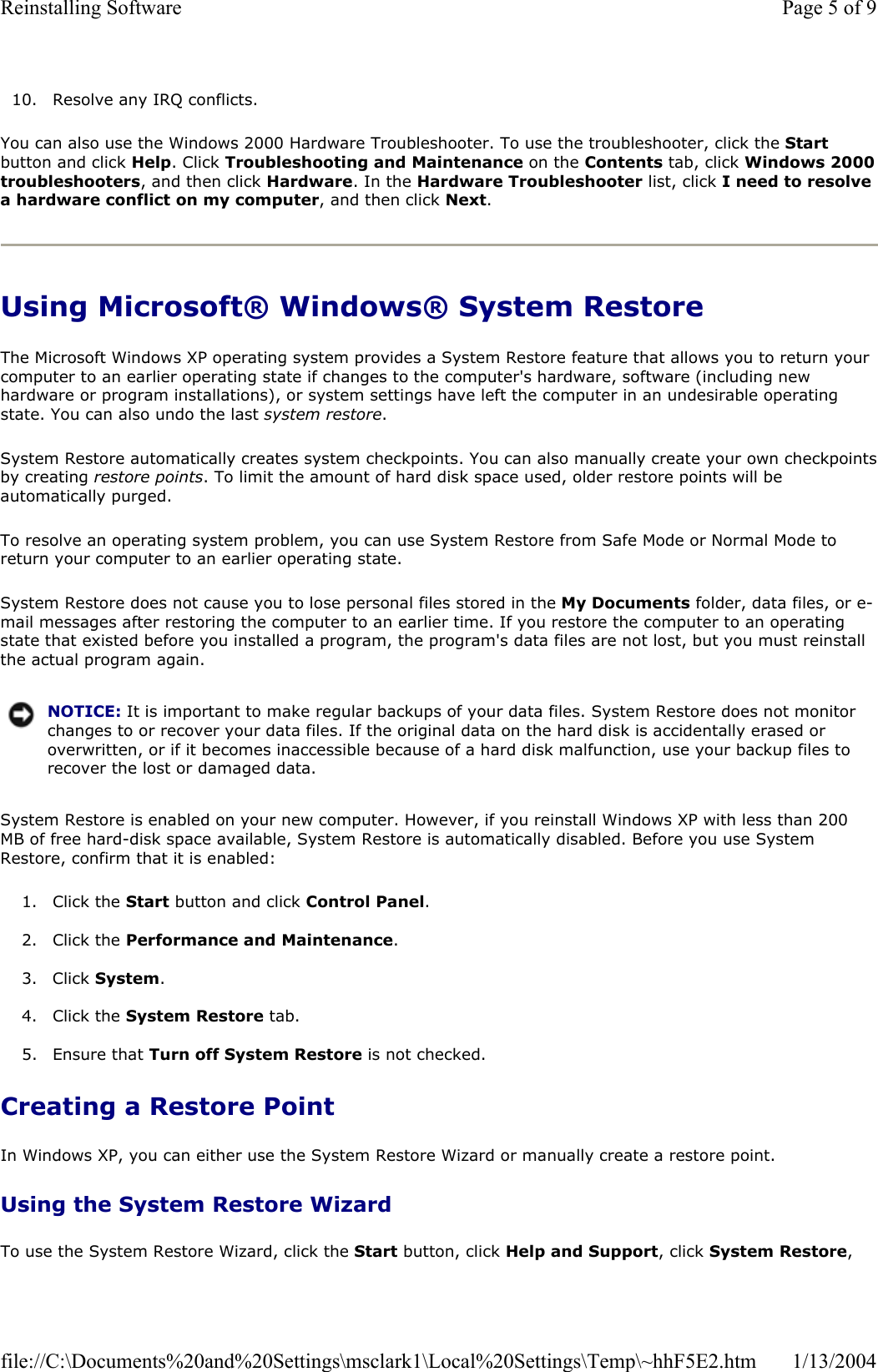10. Resolve any IRQ conflicts. You can also use the Windows 2000 Hardware Troubleshooter. To use the troubleshooter, click the Startbutton and click Help. Click Troubleshooting and Maintenance on the Contents tab, click Windows 2000troubleshooters, and then click Hardware. In the Hardware Troubleshooter list, click I need to resolve a hardware conflict on my computer, and then click Next.Using Microsoft® Windows® System Restore The Microsoft Windows XP operating system provides a System Restore feature that allows you to return your computer to an earlier operating state if changes to the computer&apos;s hardware, software (including new hardware or program installations), or system settings have left the computer in an undesirable operating state. You can also undo the last system restore.System Restore automatically creates system checkpoints. You can also manually create your own checkpointsby creating restore points. To limit the amount of hard disk space used, older restore points will be automatically purged. To resolve an operating system problem, you can use System Restore from Safe Mode or Normal Mode to return your computer to an earlier operating state. System Restore does not cause you to lose personal files stored in the My Documents folder, data files, or e-mail messages after restoring the computer to an earlier time. If you restore the computer to an operating state that existed before you installed a program, the program&apos;s data files are not lost, but you must reinstall the actual program again.System Restore is enabled on your new computer. However, if you reinstall Windows XP with less than 200 MB of free hard-disk space available, System Restore is automatically disabled. Before you use System Restore, confirm that it is enabled: 1. Click the Start button and click Control Panel.2. Click the Performance and Maintenance.3. Click System.4. Click the System Restore tab. 5. Ensure that Turn off System Restore is not checked.  Creating a Restore Point In Windows XP, you can either use the System Restore Wizard or manually create a restore point. Using the System Restore Wizard To use the System Restore Wizard, click the Start button, click Help and Support, click System Restore,NOTICE: It is important to make regular backups of your data files. System Restore does not monitor changes to or recover your data files. If the original data on the hard disk is accidentally erased or overwritten, or if it becomes inaccessible because of a hard disk malfunction, use your backup files to recover the lost or damaged data.Page 5 of 9Reinstalling Software1/13/2004file://C:\Documents%20and%20Settings\msclark1\Local%20Settings\Temp\~hhF5E2.htm