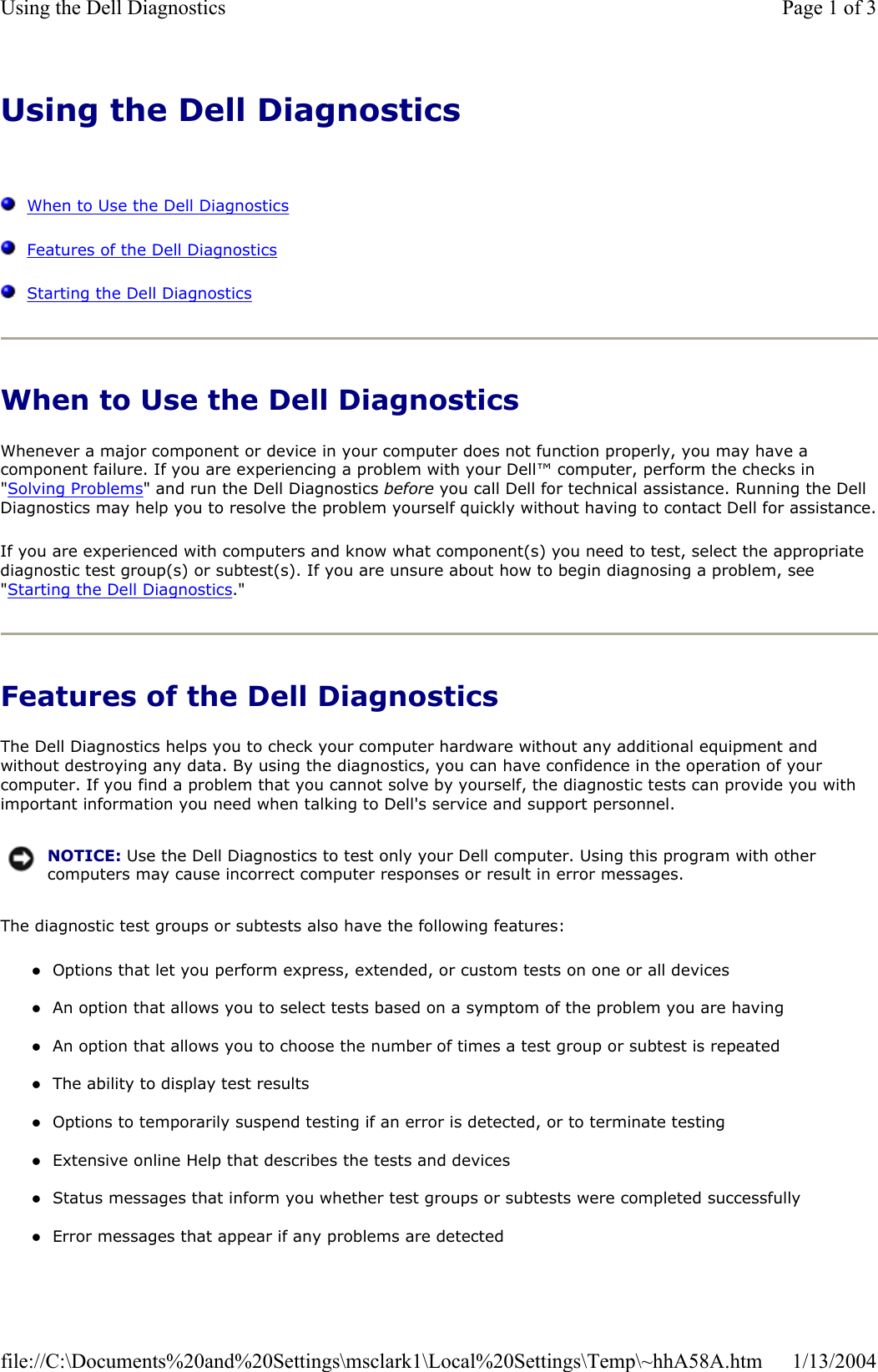 Using the Dell DiagnosticsWhen to Use the Dell DiagnosticsFeatures of the Dell DiagnosticsStarting the Dell DiagnosticsWhen to Use the Dell Diagnostics Whenever a major component or device in your computer does not function properly, you may have a component failure. If you are experiencing a problem with your Dell™ computer, perform the checks in &quot;Solving Problems&quot; and run the Dell Diagnostics before you call Dell for technical assistance. Running the Dell Diagnostics may help you to resolve the problem yourself quickly without having to contact Dell for assistance.If you are experienced with computers and know what component(s) you need to test, select the appropriate diagnostic test group(s) or subtest(s). If you are unsure about how to begin diagnosing a problem, see &quot;Starting the Dell Diagnostics.&quot;Features of the Dell Diagnostics The Dell Diagnostics helps you to check your computer hardware without any additional equipment and without destroying any data. By using the diagnostics, you can have confidence in the operation of your computer. If you find a problem that you cannot solve by yourself, the diagnostic tests can provide you with important information you need when talking to Dell&apos;s service and support personnel. The diagnostic test groups or subtests also have the following features: zOptions that let you perform express, extended, or custom tests on one or all devices zAn option that allows you to select tests based on a symptom of the problem you are having zAn option that allows you to choose the number of times a test group or subtest is repeated zThe ability to display test results zOptions to temporarily suspend testing if an error is detected, or to terminate testing zExtensive online Help that describes the tests and devices zStatus messages that inform you whether test groups or subtests were completed successfully zError messages that appear if any problems are detected NOTICE: Use the Dell Diagnostics to test only your Dell computer. Using this program with other computers may cause incorrect computer responses or result in error messages.Page 1 of 3Using the Dell Diagnostics1/13/2004file://C:\Documents%20and%20Settings\msclark1\Local%20Settings\Temp\~hhA58A.htm
