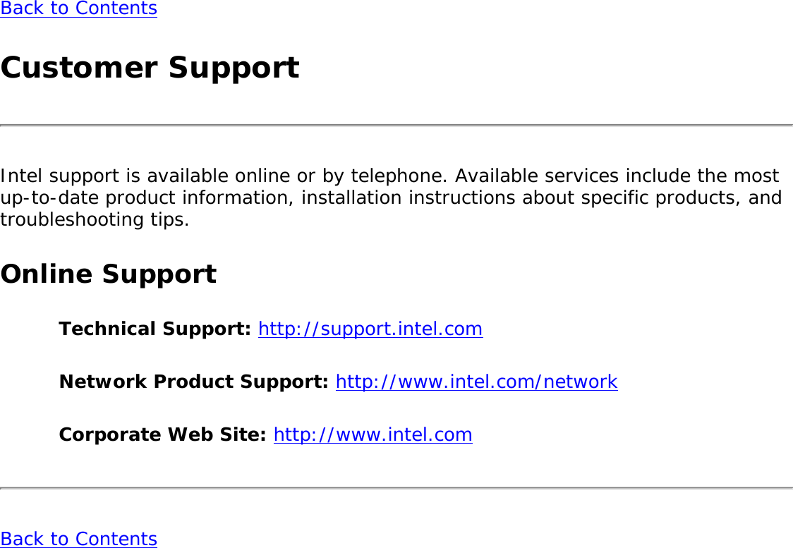 Back to Contents Customer SupportIntel support is available online or by telephone. Available services include the most up-to-date product information, installation instructions about specific products, and troubleshooting tips.Online SupportTechnical Support: http://support.intel.com Network Product Support: http://www.intel.com/network Corporate Web Site: http://www.intel.com Back to Contents 