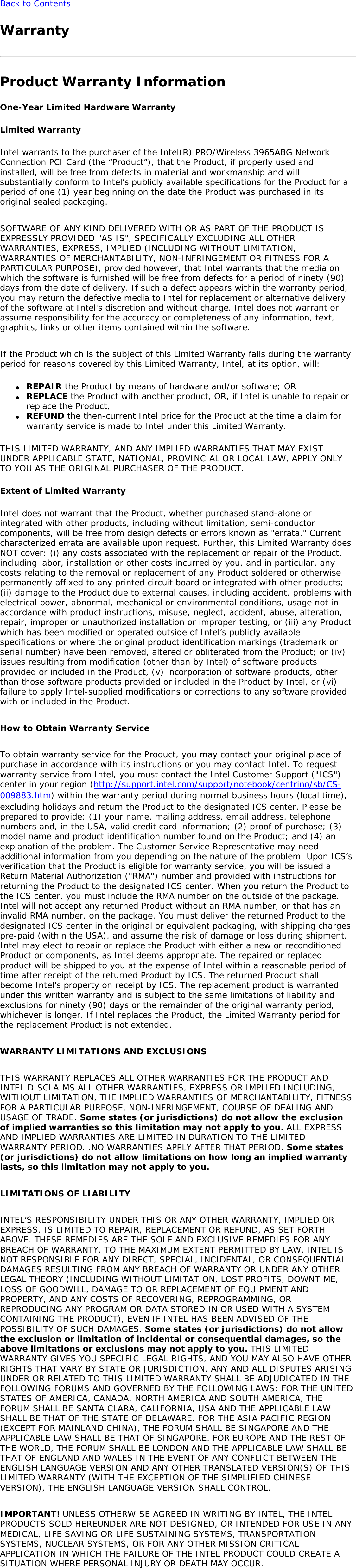 Back to Contents WarrantyProduct Warranty InformationOne-Year Limited Hardware WarrantyLimited WarrantyIntel warrants to the purchaser of the Intel(R) PRO/Wireless 3965ABG Network Connection PCI Card (the “Product”), that the Product, if properly used and installed, will be free from defects in material and workmanship and will substantially conform to Intel’s publicly available specifications for the Product for a period of one (1) year beginning on the date the Product was purchased in its original sealed packaging.   SOFTWARE OF ANY KIND DELIVERED WITH OR AS PART OF THE PRODUCT IS EXPRESSLY PROVIDED &quot;AS IS&quot;, SPECIFICALLY EXCLUDING ALL OTHER WARRANTIES, EXPRESS, IMPLIED (INCLUDING WITHOUT LIMITATION, WARRANTIES OF MERCHANTABILITY, NON-INFRINGEMENT OR FITNESS FOR A PARTICULAR PURPOSE), provided however, that Intel warrants that the media on which the software is furnished will be free from defects for a period of ninety (90) days from the date of delivery. If such a defect appears within the warranty period, you may return the defective media to Intel for replacement or alternative delivery of the software at Intel&apos;s discretion and without charge. Intel does not warrant or assume responsibility for the accuracy or completeness of any information, text, graphics, links or other items contained within the software.    If the Product which is the subject of this Limited Warranty fails during the warranty period for reasons covered by this Limited Warranty, Intel, at its option, will: ●     REPAIR the Product by means of hardware and/or software; OR●     REPLACE the Product with another product, OR, if Intel is unable to repair or replace the Product, ●     REFUND the then-current Intel price for the Product at the time a claim for warranty service is made to Intel under this Limited Warranty.THIS LIMITED WARRANTY, AND ANY IMPLIED WARRANTIES THAT MAY EXIST UNDER APPLICABLE STATE, NATIONAL, PROVINCIAL OR LOCAL LAW, APPLY ONLY TO YOU AS THE ORIGINAL PURCHASER OF THE PRODUCT. Extent of Limited WarrantyIntel does not warrant that the Product, whether purchased stand-alone or integrated with other products, including without limitation, semi-conductor components, will be free from design defects or errors known as &quot;errata.&quot; Current characterized errata are available upon request. Further, this Limited Warranty does NOT cover: (i) any costs associated with the replacement or repair of the Product, including labor, installation or other costs incurred by you, and in particular, any costs relating to the removal or replacement of any Product soldered or otherwise permanently affixed to any printed circuit board or integrated with other products; (ii) damage to the Product due to external causes, including accident, problems with electrical power, abnormal, mechanical or environmental conditions, usage not in accordance with product instructions, misuse, neglect, accident, abuse, alteration, repair, improper or unauthorized installation or improper testing, or (iii) any Product which has been modified or operated outside of Intel’s publicly available specifications or where the original product identification markings (trademark or serial number) have been removed, altered or obliterated from the Product; or (iv) issues resulting from modification (other than by Intel) of software products provided or included in the Product, (v) incorporation of software products, other than those software products provided or included in the Product by Intel, or (vi) failure to apply Intel-supplied modifications or corrections to any software provided with or included in the Product.   How to Obtain Warranty Service    To obtain warranty service for the Product, you may contact your original place of purchase in accordance with its instructions or you may contact Intel. To request warranty service from Intel, you must contact the Intel Customer Support (&quot;ICS&quot;) center in your region (http://support.intel.com/support/notebook/centrino/sb/CS-009883.htm) within the warranty period during normal business hours (local time), excluding holidays and return the Product to the designated ICS center. Please be prepared to provide: (1) your name, mailing address, email address, telephone numbers and, in the USA, valid credit card information; (2) proof of purchase; (3) model name and product identification number found on the Product; and (4) an explanation of the problem. The Customer Service Representative may need additional information from you depending on the nature of the problem. Upon ICS’s verification that the Product is eligible for warranty service, you will be issued a Return Material Authorization (&quot;RMA&quot;) number and provided with instructions for returning the Product to the designated ICS center. When you return the Product to the ICS center, you must include the RMA number on the outside of the package. Intel will not accept any returned Product without an RMA number, or that has an invalid RMA number, on the package. You must deliver the returned Product to the designated ICS center in the original or equivalent packaging, with shipping charges pre-paid (within the USA), and assume the risk of damage or loss during shipment. Intel may elect to repair or replace the Product with either a new or reconditioned Product or components, as Intel deems appropriate. The repaired or replaced product will be shipped to you at the expense of Intel within a reasonable period of time after receipt of the returned Product by ICS. The returned Product shall become Intel’s property on receipt by ICS. The replacement product is warranted under this written warranty and is subject to the same limitations of liability and exclusions for ninety (90) days or the remainder of the original warranty period, whichever is longer. If Intel replaces the Product, the Limited Warranty period for the replacement Product is not extended.   WARRANTY LIMITATIONS AND EXCLUSIONS   THIS WARRANTY REPLACES ALL OTHER WARRANTIES FOR THE PRODUCT AND INTEL DISCLAIMS ALL OTHER WARRANTIES, EXPRESS OR IMPLIED INCLUDING, WITHOUT LIMITATION, THE IMPLIED WARRANTIES OF MERCHANTABILITY, FITNESS FOR A PARTICULAR PURPOSE, NON-INFRINGEMENT, COURSE OF DEALING AND USAGE OF TRADE. Some states (or jurisdictions) do not allow the exclusion of implied warranties so this limitation may not apply to you. ALL EXPRESS AND IMPLIED WARRANTIES ARE LIMITED IN DURATION TO THE LIMITED WARRANTY PERIOD. .NO WARRANTIES APPLY AFTER THAT PERIOD. Some states (or jurisdictions) do not allow limitations on how long an implied warranty lasts, so this limitation may not apply to you.   LIMITATIONS OF LIABILITY   INTEL’S RESPONSIBILITY UNDER THIS OR ANY OTHER WARRANTY, IMPLIED OR EXPRESS, IS LIMITED TO REPAIR, REPLACEMENT OR REFUND, AS SET FORTH ABOVE. THESE REMEDIES ARE THE SOLE AND EXCLUSIVE REMEDIES FOR ANY BREACH OF WARRANTY. TO THE MAXIMUM EXTENT PERMITTED BY LAW, INTEL IS NOT RESPONSIBLE FOR ANY DIRECT, SPECIAL, INCIDENTAL, OR CONSEQUENTIAL DAMAGES RESULTING FROM ANY BREACH OF WARRANTY OR UNDER ANY OTHER LEGAL THEORY (INCLUDING WITHOUT LIMITATION, LOST PROFITS, DOWNTIME, LOSS OF GOODWILL, DAMAGE TO OR REPLACEMENT OF EQUIPMENT AND PROPERTY, AND ANY COSTS OF RECOVERING, REPROGRAMMING, OR REPRODUCING ANY PROGRAM OR DATA STORED IN OR USED WITH A SYSTEM CONTAINING THE PRODUCT), EVEN IF INTEL HAS BEEN ADVISED OF THE POSSIBILITY OF SUCH DAMAGES. Some states (or jurisdictions) do not allow the exclusion or limitation of incidental or consequential damages, so the above limitations or exclusions may not apply to you. THIS LIMITED WARRANTY GIVES YOU SPECIFIC LEGAL RIGHTS, AND YOU MAY ALSO HAVE OTHER RIGHTS THAT VARY BY STATE OR JURISDICTION. ANY AND ALL DISPUTES ARISING UNDER OR RELATED TO THIS LIMITED WARRANTY SHALL BE ADJUDICATED IN THE FOLLOWING FORUMS AND GOVERNED BY THE FOLLOWING LAWS: FOR THE UNITED STATES OF AMERICA, CANADA, NORTH AMERICA AND SOUTH AMERICA, THE FORUM SHALL BE SANTA CLARA, CALIFORNIA, USA AND THE APPLICABLE LAW SHALL BE THAT OF THE STATE OF DELAWARE. FOR THE ASIA PACIFIC REGION (EXCEPT FOR MAINLAND CHINA), THE FORUM SHALL BE SINGAPORE AND THE APPLICABLE LAW SHALL BE THAT OF SINGAPORE. FOR EUROPE AND THE REST OF THE WORLD, THE FORUM SHALL BE LONDON AND THE APPLICABLE LAW SHALL BE THAT OF ENGLAND AND WALES IN THE EVENT OF ANY CONFLICT BETWEEN THE ENGLISH LANGUAGE VERSION AND ANY OTHER TRANSLATED VERSION(S) OF THIS LIMITED WARRANTY (WITH THE EXCEPTION OF THE SIMPLIFIED CHINESE VERSION), THE ENGLISH LANGUAGE VERSION SHALL CONTROL.   IMPORTANT! UNLESS OTHERWISE AGREED IN WRITING BY INTEL, THE INTEL PRODUCTS SOLD HEREUNDER ARE NOT DESIGNED, OR INTENDED FOR USE IN ANY MEDICAL, LIFE SAVING OR LIFE SUSTAINING SYSTEMS, TRANSPORTATION SYSTEMS, NUCLEAR SYSTEMS, OR FOR ANY OTHER MISSION CRITICAL APPLICATION IN WHICH THE FAILURE OF THE INTEL PRODUCT COULD CREATE A SITUATION WHERE PERSONAL INJURY OR DEATH MAY OCCUR.  