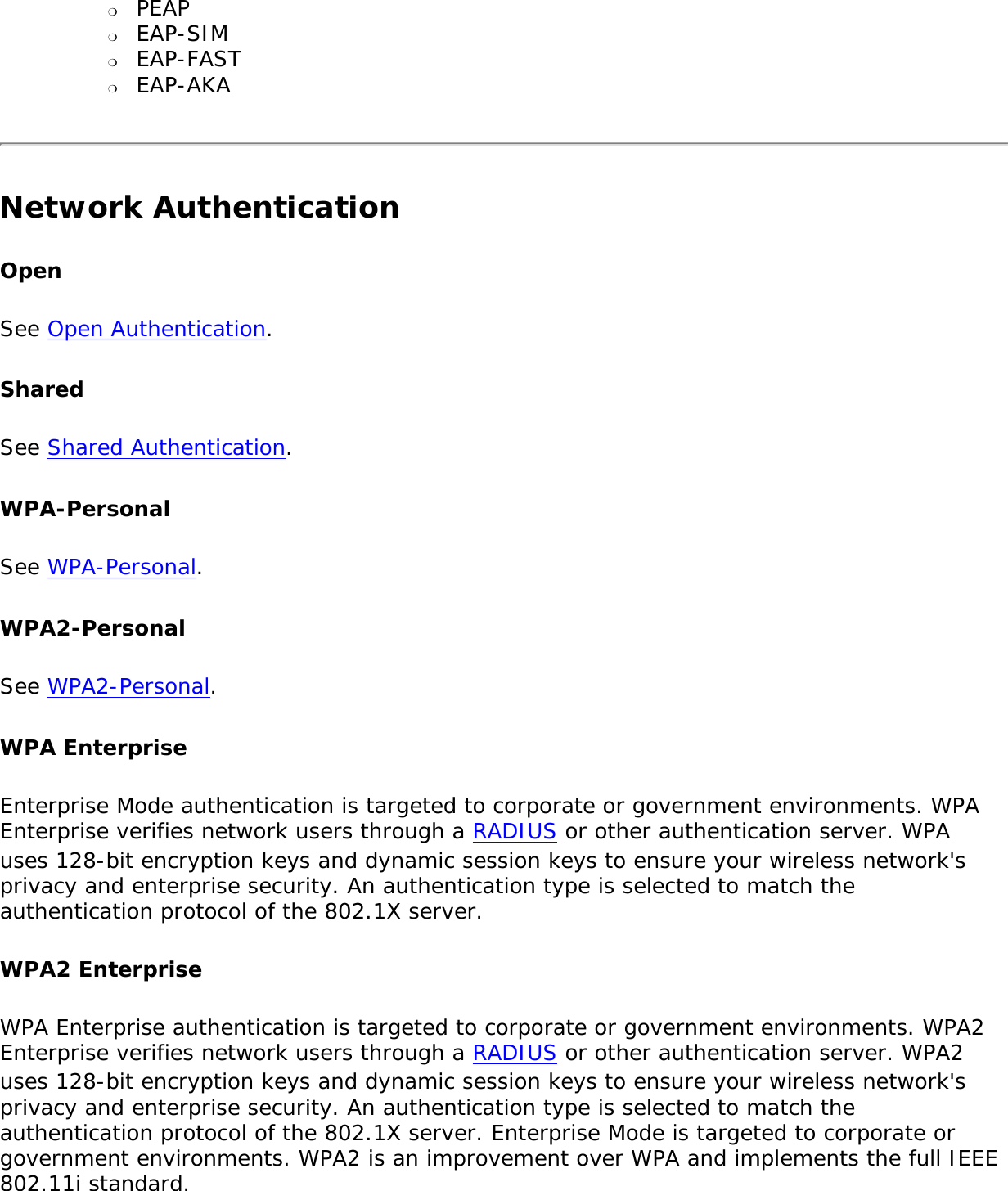 ❍     PEAP❍     EAP-SIM ❍     EAP-FAST❍     EAP-AKANetwork Authentication OpenSee Open Authentication.SharedSee Shared Authentication. WPA-PersonalSee WPA-Personal.WPA2-PersonalSee WPA2-Personal.WPA EnterpriseEnterprise Mode authentication is targeted to corporate or government environments. WPA Enterprise verifies network users through a RADIUS or other authentication server. WPA uses 128-bit encryption keys and dynamic session keys to ensure your wireless network&apos;s privacy and enterprise security. An authentication type is selected to match the authentication protocol of the 802.1X server. WPA2 EnterpriseWPA Enterprise authentication is targeted to corporate or government environments. WPA2 Enterprise verifies network users through a RADIUS or other authentication server. WPA2 uses 128-bit encryption keys and dynamic session keys to ensure your wireless network&apos;s privacy and enterprise security. An authentication type is selected to match the authentication protocol of the 802.1X server. Enterprise Mode is targeted to corporate or government environments. WPA2 is an improvement over WPA and implements the full IEEE 802.11i standard. 