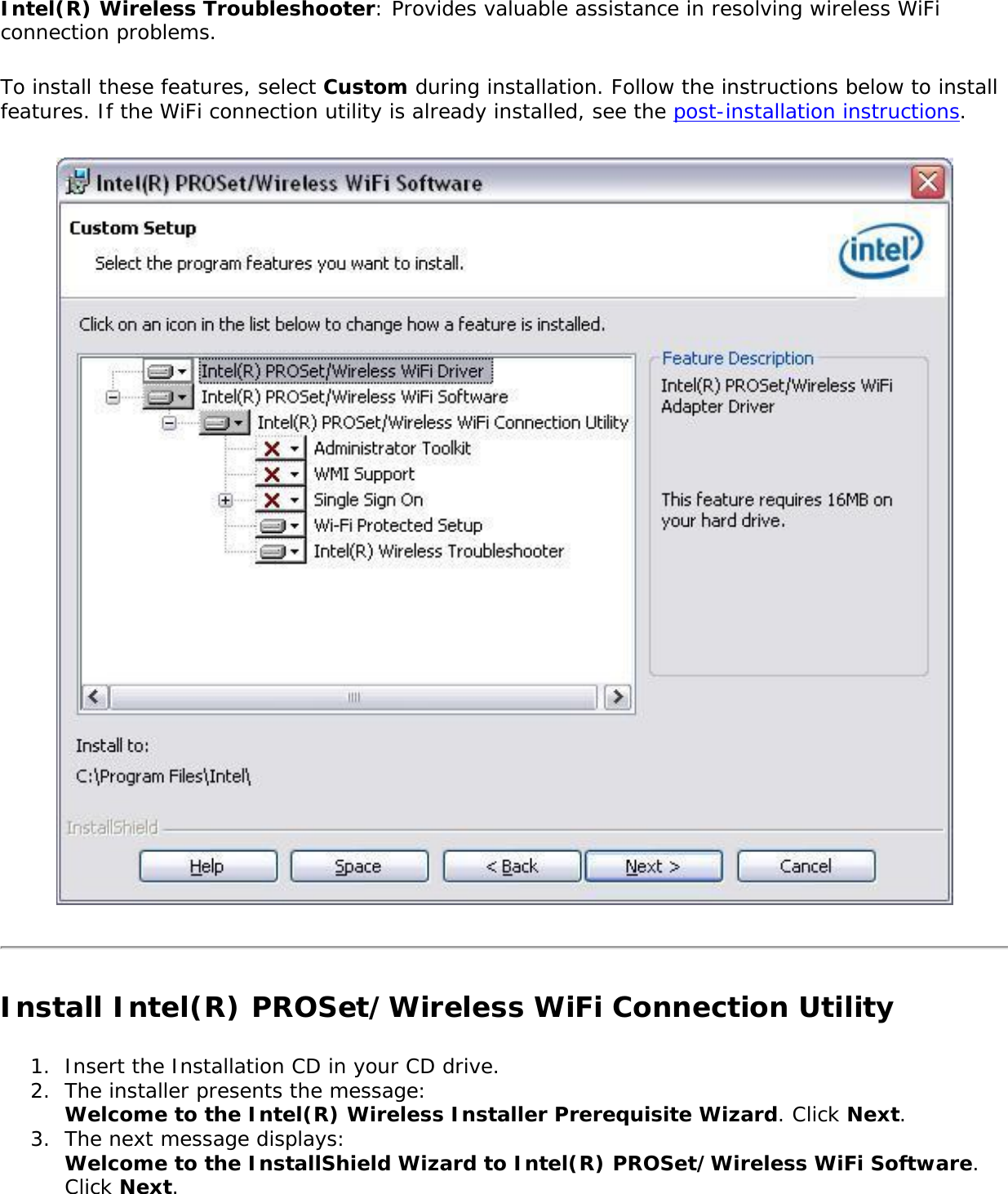 Intel(R) Wireless Troubleshooter: Provides valuable assistance in resolving wireless WiFi connection problems. To install these features, select Custom during installation. Follow the instructions below to install features. If the WiFi connection utility is already installed, see the post-installation instructions.Install Intel(R) PROSet/Wireless WiFi Connection Utility1.  Insert the Installation CD in your CD drive.2.  The installer presents the message:  Welcome to the Intel(R) Wireless Installer Prerequisite Wizard. Click Next.3.  The next message displays:  Welcome to the InstallShield Wizard to Intel(R) PROSet/Wireless WiFi Software. Click Next. 
