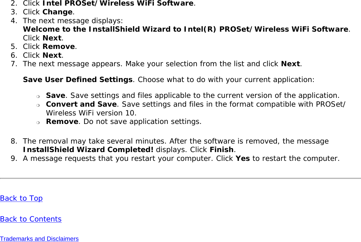 2.  Click Intel PROSet/Wireless WiFi Software.3.  Click Change.4.  The next message displays:  Welcome to the InstallShield Wizard to Intel(R) PROSet/Wireless WiFi Software. Click Next. 5.  Click Remove.6.  Click Next.7.  The next message appears. Make your selection from the list and click Next.  Save User Defined Settings. Choose what to do with your current application:  ❍     Save. Save settings and files applicable to the current version of the application.❍     Convert and Save. Save settings and files in the format compatible with PROSet/Wireless WiFi version 10.❍     Remove. Do not save application settings.8.  The removal may take several minutes. After the software is removed, the message InstallShield Wizard Completed! displays. Click Finish. 9.  A message requests that you restart your computer. Click Yes to restart the computer.Back to TopBack to ContentsTrademarks and Disclaimers