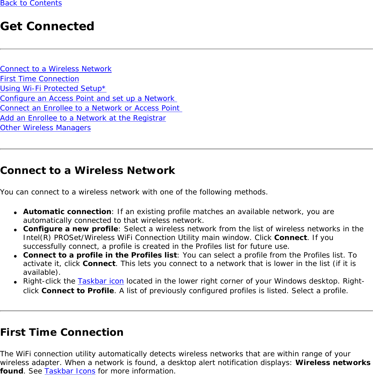 Back to ContentsGet ConnectedConnect to a Wireless Network First Time Connection Using Wi-Fi Protected Setup* Configure an Access Point and set up a Network  Connect an Enrollee to a Network or Access Point  Add an Enrollee to a Network at the Registrar Other Wireless ManagersConnect to a Wireless NetworkYou can connect to a wireless network with one of the following methods.●     Automatic connection: If an existing profile matches an available network, you are automatically connected to that wireless network. ●     Configure a new profile: Select a wireless network from the list of wireless networks in the Intel(R) PROSet/Wireless WiFi Connection Utility main window. Click Connect. If you successfully connect, a profile is created in the Profiles list for future use.●     Connect to a profile in the Profiles list: You can select a profile from the Profiles list. To activate it, click Connect. This lets you connect to a network that is lower in the list (if it is available). ●     Right-click the Taskbar icon located in the lower right corner of your Windows desktop. Right-click Connect to Profile. A list of previously configured profiles is listed. Select a profile.First Time ConnectionThe WiFi connection utility automatically detects wireless networks that are within range of your wireless adapter. When a network is found, a desktop alert notification displays: Wireless networks found. See Taskbar Icons for more information.