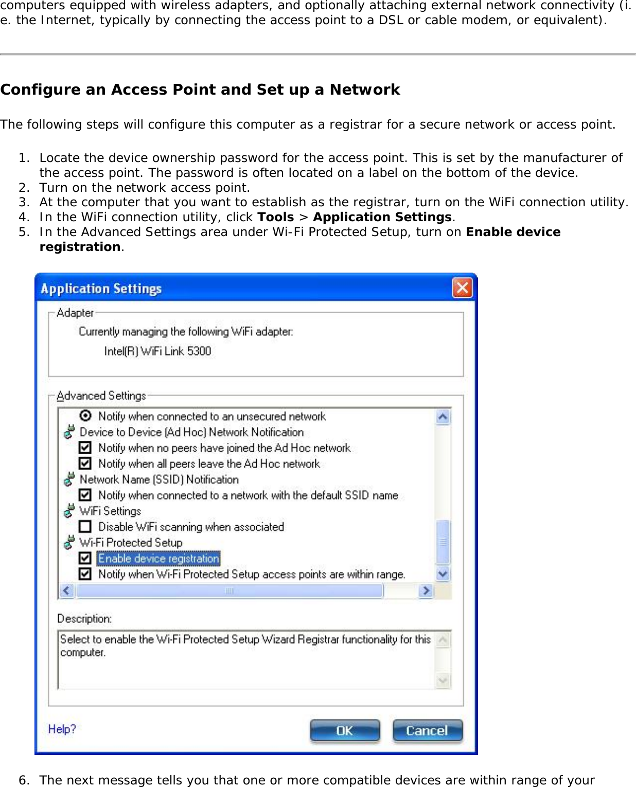computers equipped with wireless adapters, and optionally attaching external network connectivity (i.e. the Internet, typically by connecting the access point to a DSL or cable modem, or equivalent).Configure an Access Point and Set up a NetworkThe following steps will configure this computer as a registrar for a secure network or access point.1.  Locate the device ownership password for the access point. This is set by the manufacturer of the access point. The password is often located on a label on the bottom of the device.2.  Turn on the network access point.3.  At the computer that you want to establish as the registrar, turn on the WiFi connection utility.4.  In the WiFi connection utility, click Tools &gt; Application Settings. 5.  In the Advanced Settings area under Wi-Fi Protected Setup, turn on Enable device registration.6.  The next message tells you that one or more compatible devices are within range of your 