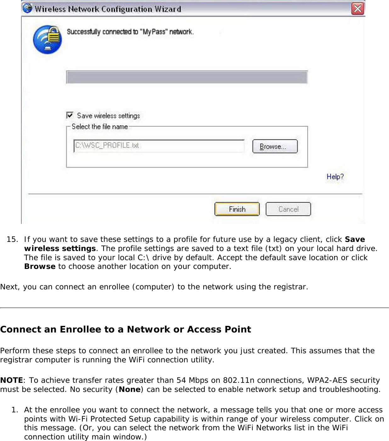 15.  If you want to save these settings to a profile for future use by a legacy client, click Save wireless settings. The profile settings are saved to a text file (txt) on your local hard drive. The file is saved to your local C:\ drive by default. Accept the default save location or click Browse to choose another location on your computer.Next, you can connect an enrollee (computer) to the network using the registrar. Connect an Enrollee to a Network or Access Point Perform these steps to connect an enrollee to the network you just created. This assumes that the registrar computer is running the WiFi connection utility. NOTE: To achieve transfer rates greater than 54 Mbps on 802.11n connections, WPA2-AES security must be selected. No security (None) can be selected to enable network setup and troubleshooting.1.  At the enrollee you want to connect the network, a message tells you that one or more access points with Wi-Fi Protected Setup capability is within range of your wireless computer. Click on this message. (Or, you can select the network from the WiFi Networks list in the WiFi connection utility main window.) 