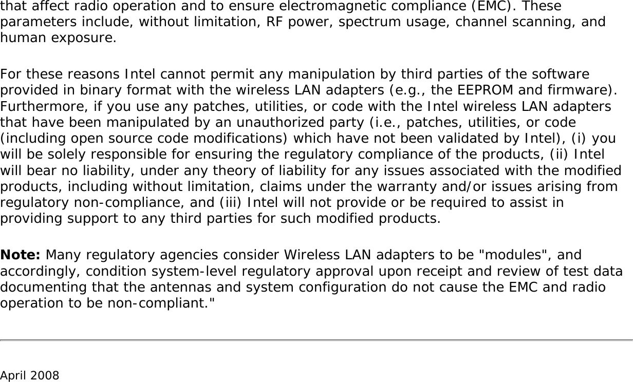that affect radio operation and to ensure electromagnetic compliance (EMC). These parameters include, without limitation, RF power, spectrum usage, channel scanning, and human exposure.For these reasons Intel cannot permit any manipulation by third parties of the software provided in binary format with the wireless LAN adapters (e.g., the EEPROM and firmware). Furthermore, if you use any patches, utilities, or code with the Intel wireless LAN adapters that have been manipulated by an unauthorized party (i.e., patches, utilities, or code (including open source code modifications) which have not been validated by Intel), (i) you will be solely responsible for ensuring the regulatory compliance of the products, (ii) Intel will bear no liability, under any theory of liability for any issues associated with the modified products, including without limitation, claims under the warranty and/or issues arising from regulatory non-compliance, and (iii) Intel will not provide or be required to assist in providing support to any third parties for such modified products.Note: Many regulatory agencies consider Wireless LAN adapters to be &quot;modules&quot;, and accordingly, condition system-level regulatory approval upon receipt and review of test data documenting that the antennas and system configuration do not cause the EMC and radio operation to be non-compliant.&quot;April 2008