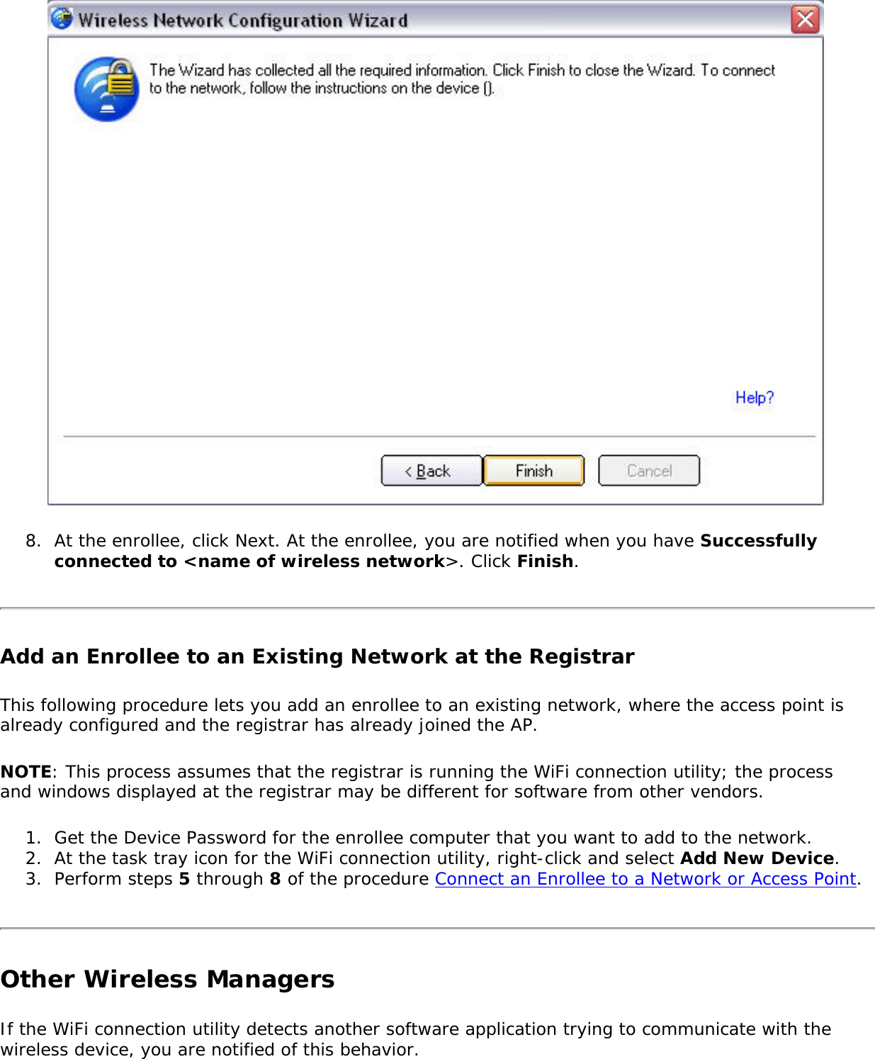 8.  At the enrollee, click Next. At the enrollee, you are notified when you have Successfully connected to &lt;name of wireless network&gt;. Click Finish. Add an Enrollee to an Existing Network at the RegistrarThis following procedure lets you add an enrollee to an existing network, where the access point is already configured and the registrar has already joined the AP. NOTE: This process assumes that the registrar is running the WiFi connection utility; the process and windows displayed at the registrar may be different for software from other vendors. 1.  Get the Device Password for the enrollee computer that you want to add to the network. 2.  At the task tray icon for the WiFi connection utility, right-click and select Add New Device. 3.  Perform steps 5 through 8 of the procedure Connect an Enrollee to a Network or Access Point. Other Wireless ManagersIf the WiFi connection utility detects another software application trying to communicate with the wireless device, you are notified of this behavior. 
