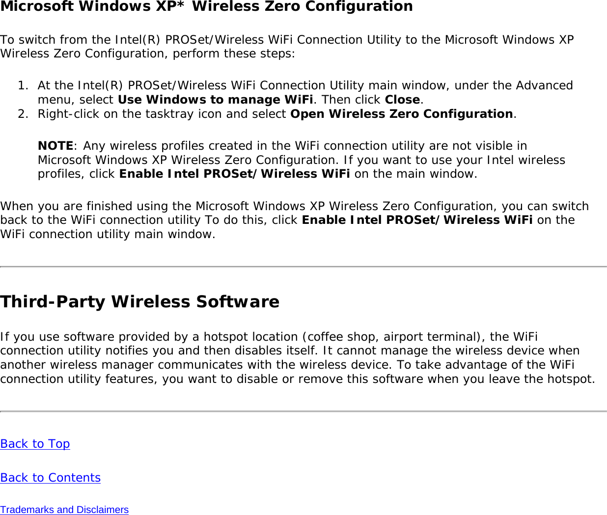 Microsoft Windows XP* Wireless Zero Configuration To switch from the Intel(R) PROSet/Wireless WiFi Connection Utility to the Microsoft Windows XP Wireless Zero Configuration, perform these steps: 1.  At the Intel(R) PROSet/Wireless WiFi Connection Utility main window, under the Advanced menu, select Use Windows to manage WiFi. Then click Close. 2.  Right-click on the tasktray icon and select Open Wireless Zero Configuration.NOTE: Any wireless profiles created in the WiFi connection utility are not visible in Microsoft Windows XP Wireless Zero Configuration. If you want to use your Intel wireless profiles, click Enable Intel PROSet/Wireless WiFi on the main window.When you are finished using the Microsoft Windows XP Wireless Zero Configuration, you can switch back to the WiFi connection utility To do this, click Enable Intel PROSet/Wireless WiFi on the WiFi connection utility main window. Third-Party Wireless SoftwareIf you use software provided by a hotspot location (coffee shop, airport terminal), the WiFi connection utility notifies you and then disables itself. It cannot manage the wireless device when another wireless manager communicates with the wireless device. To take advantage of the WiFi connection utility features, you want to disable or remove this software when you leave the hotspot. Back to TopBack to ContentsTrademarks and Disclaimers