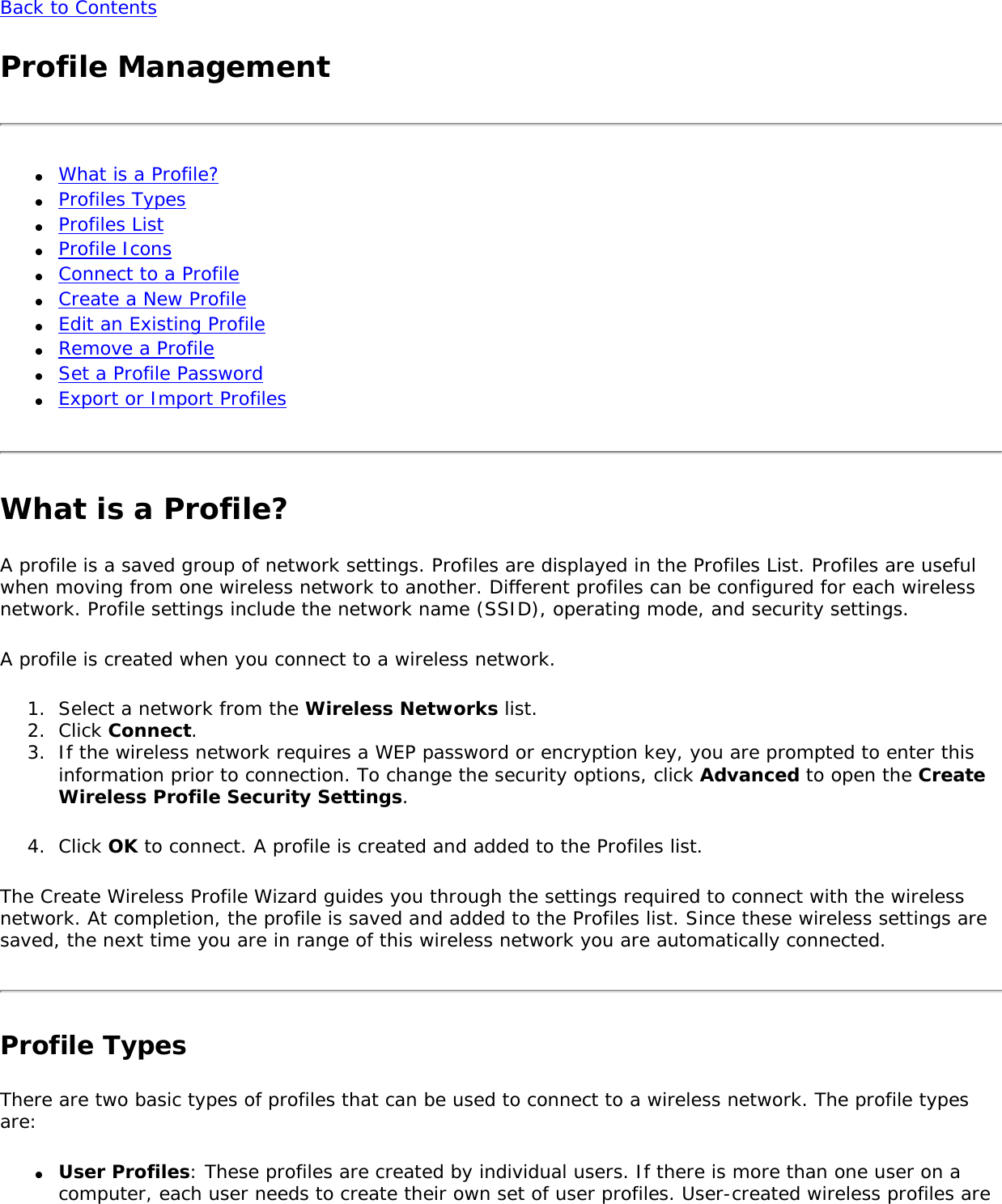 Back to ContentsProfile Management●     What is a Profile? ●     Profiles Types ●     Profiles List ●     Profile Icons ●     Connect to a Profile●     Create a New Profile●     Edit an Existing Profile●     Remove a Profile ●     Set a Profile Password ●     Export or Import ProfilesWhat is a Profile?A profile is a saved group of network settings. Profiles are displayed in the Profiles List. Profiles are useful when moving from one wireless network to another. Different profiles can be configured for each wireless network. Profile settings include the network name (SSID), operating mode, and security settings. A profile is created when you connect to a wireless network. 1.  Select a network from the Wireless Networks list.2.  Click Connect. 3.  If the wireless network requires a WEP password or encryption key, you are prompted to enter this information prior to connection. To change the security options, click Advanced to open the Create Wireless Profile Security Settings. 4.  Click OK to connect. A profile is created and added to the Profiles list.The Create Wireless Profile Wizard guides you through the settings required to connect with the wireless network. At completion, the profile is saved and added to the Profiles list. Since these wireless settings are saved, the next time you are in range of this wireless network you are automatically connected. Profile TypesThere are two basic types of profiles that can be used to connect to a wireless network. The profile types are:●     User Profiles: These profiles are created by individual users. If there is more than one user on a computer, each user needs to create their own set of user profiles. User-created wireless profiles are 