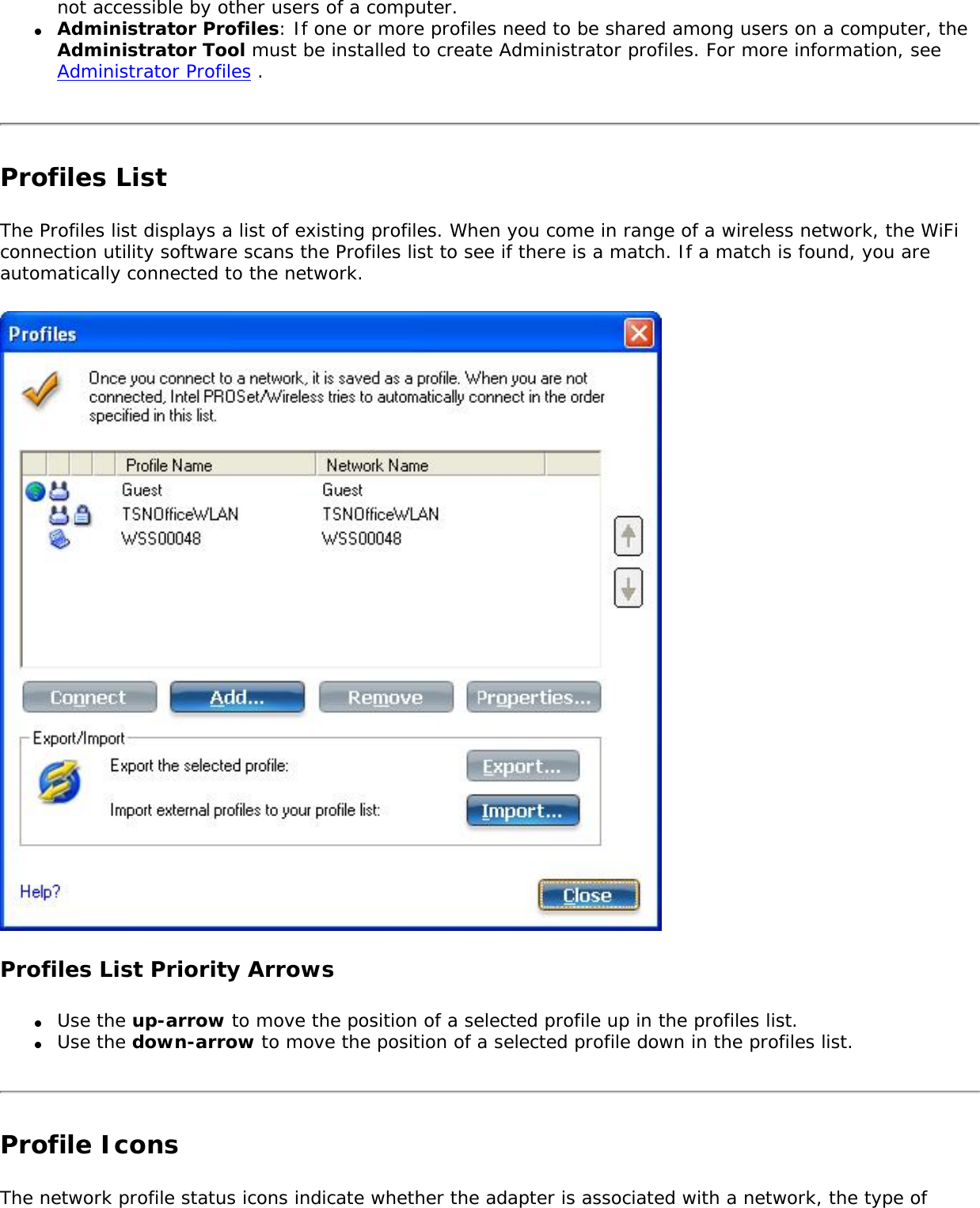 not accessible by other users of a computer. ●     Administrator Profiles: If one or more profiles need to be shared among users on a computer, the Administrator Tool must be installed to create Administrator profiles. For more information, see Administrator Profiles . Profiles ListThe Profiles list displays a list of existing profiles. When you come in range of a wireless network, the WiFi connection utility software scans the Profiles list to see if there is a match. If a match is found, you are automatically connected to the network. Profiles List Priority Arrows●     Use the up-arrow to move the position of a selected profile up in the profiles list.●     Use the down-arrow to move the position of a selected profile down in the profiles list.Profile IconsThe network profile status icons indicate whether the adapter is associated with a network, the type of 