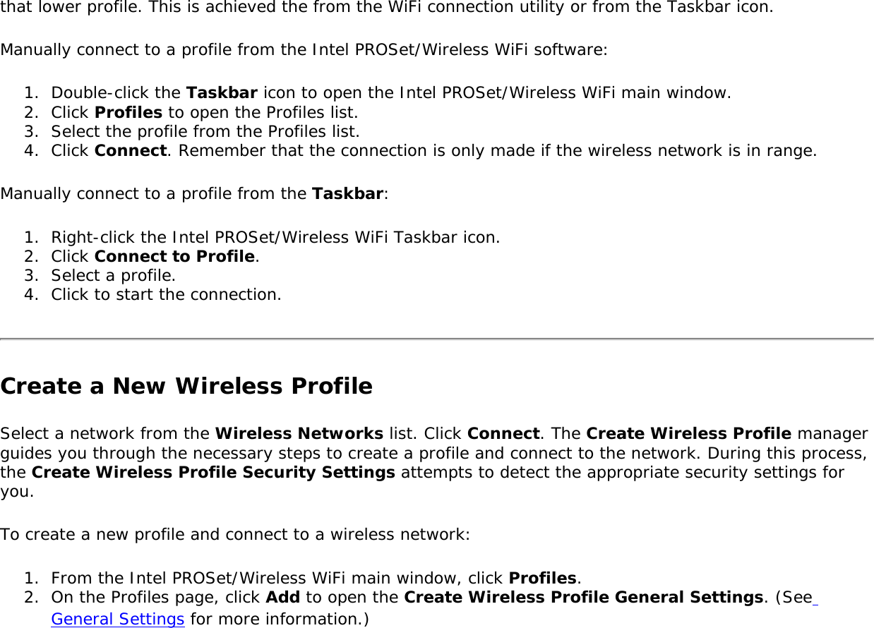 that lower profile. This is achieved the from the WiFi connection utility or from the Taskbar icon. Manually connect to a profile from the Intel PROSet/Wireless WiFi software: 1.  Double-click the Taskbar icon to open the Intel PROSet/Wireless WiFi main window.2.  Click Profiles to open the Profiles list.3.  Select the profile from the Profiles list. 4.  Click Connect. Remember that the connection is only made if the wireless network is in range. Manually connect to a profile from the Taskbar: 1.  Right-click the Intel PROSet/Wireless WiFi Taskbar icon. 2.  Click Connect to Profile. 3.  Select a profile.4.  Click to start the connection. Create a New Wireless ProfileSelect a network from the Wireless Networks list. Click Connect. The Create Wireless Profile manager guides you through the necessary steps to create a profile and connect to the network. During this process, the Create Wireless Profile Security Settings attempts to detect the appropriate security settings for you. To create a new profile and connect to a wireless network: 1.  From the Intel PROSet/Wireless WiFi main window, click Profiles. 2.  On the Profiles page, click Add to open the Create Wireless Profile General Settings. (See General Settings for more information.)