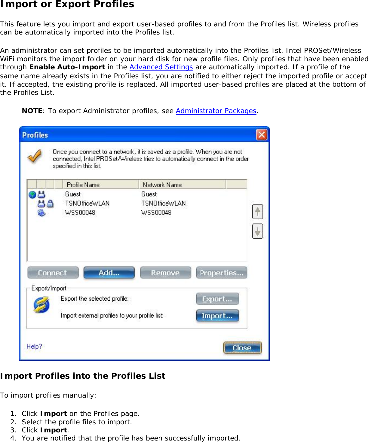 Import or Export ProfilesThis feature lets you import and export user-based profiles to and from the Profiles list. Wireless profiles can be automatically imported into the Profiles list. An administrator can set profiles to be imported automatically into the Profiles list. Intel PROSet/Wireless WiFi monitors the import folder on your hard disk for new profile files. Only profiles that have been enabled through Enable Auto-Import in the Advanced Settings are automatically imported. If a profile of the same name already exists in the Profiles list, you are notified to either reject the imported profile or accept it. If accepted, the existing profile is replaced. All imported user-based profiles are placed at the bottom of the Profiles List. NOTE: To export Administrator profiles, see Administrator Packages. Import Profiles into the Profiles ListTo import profiles manually: 1.  Click Import on the Profiles page.2.  Select the profile files to import.3.  Click Import.4.  You are notified that the profile has been successfully imported.