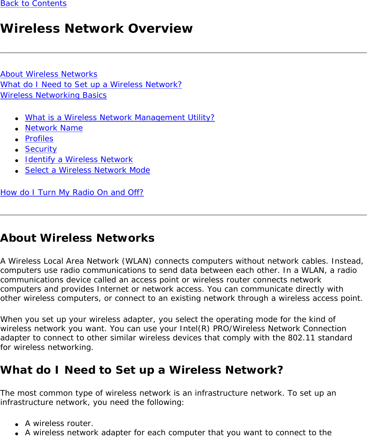 Back to ContentsWireless Network OverviewAbout Wireless Networks What do I Need to Set up a Wireless Network? Wireless Networking Basics ●     What is a Wireless Network Management Utility?●     Network Name●     Profiles●     Security●     Identify a Wireless Network●     Select a Wireless Network ModeHow do I Turn My Radio On and Off?About Wireless NetworksA Wireless Local Area Network (WLAN) connects computers without network cables. Instead, computers use radio communications to send data between each other. In a WLAN, a radio communications device called an access point or wireless router connects network computers and provides Internet or network access. You can communicate directly with other wireless computers, or connect to an existing network through a wireless access point. When you set up your wireless adapter, you select the operating mode for the kind of wireless network you want. You can use your Intel(R) PRO/Wireless Network Connection adapter to connect to other similar wireless devices that comply with the 802.11 standard for wireless networking. What do I Need to Set up a Wireless Network? The most common type of wireless network is an infrastructure network. To set up an infrastructure network, you need the following:●     A wireless router.●     A wireless network adapter for each computer that you want to connect to the 