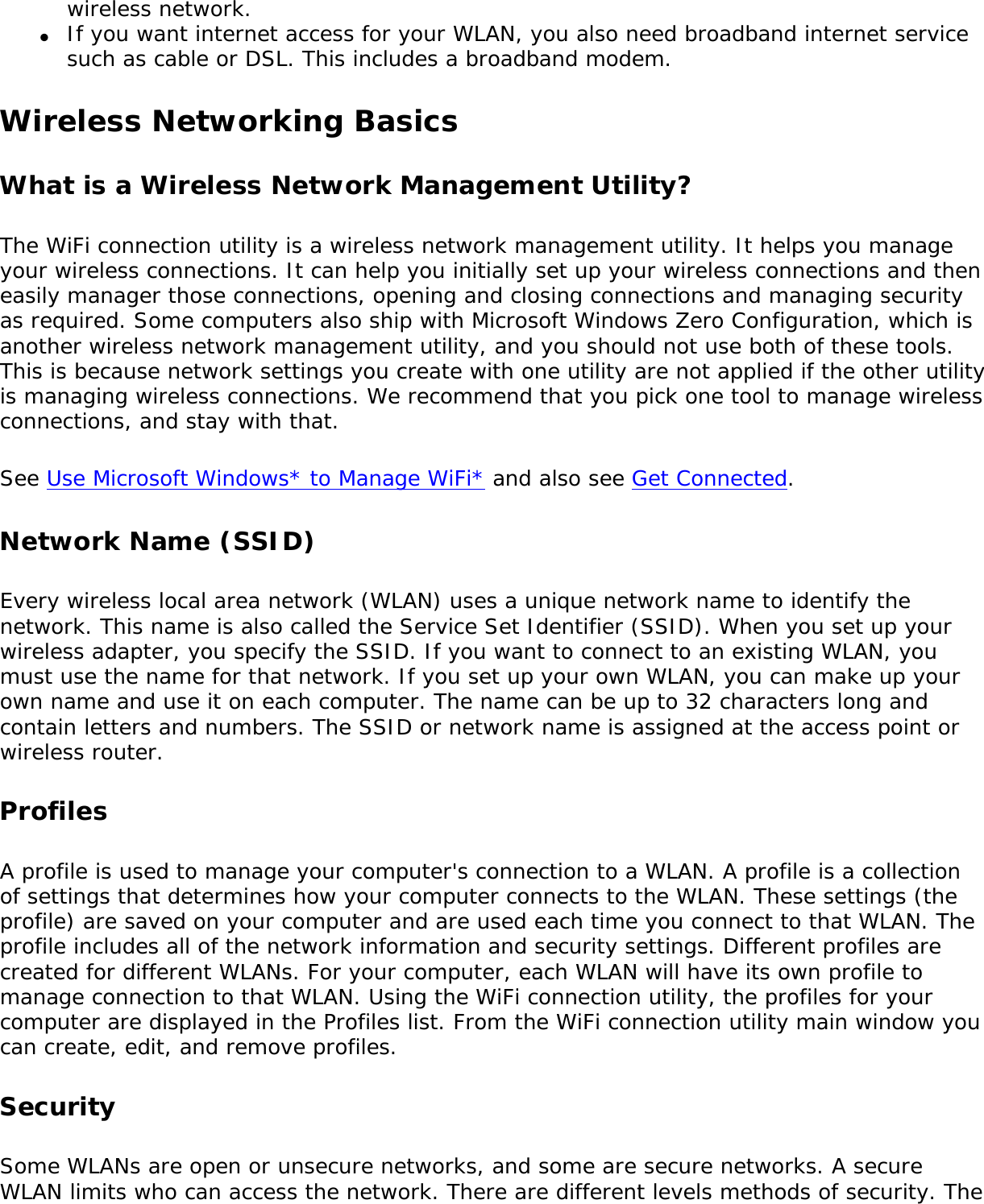 wireless network.●     If you want internet access for your WLAN, you also need broadband internet service such as cable or DSL. This includes a broadband modem.Wireless Networking Basics What is a Wireless Network Management Utility?The WiFi connection utility is a wireless network management utility. It helps you manage your wireless connections. It can help you initially set up your wireless connections and then easily manager those connections, opening and closing connections and managing security as required. Some computers also ship with Microsoft Windows Zero Configuration, which is another wireless network management utility, and you should not use both of these tools. This is because network settings you create with one utility are not applied if the other utility is managing wireless connections. We recommend that you pick one tool to manage wireless connections, and stay with that. See Use Microsoft Windows* to Manage WiFi* and also see Get Connected.Network Name (SSID) Every wireless local area network (WLAN) uses a unique network name to identify the network. This name is also called the Service Set Identifier (SSID). When you set up your wireless adapter, you specify the SSID. If you want to connect to an existing WLAN, you must use the name for that network. If you set up your own WLAN, you can make up your own name and use it on each computer. The name can be up to 32 characters long and contain letters and numbers. The SSID or network name is assigned at the access point or wireless router. ProfilesA profile is used to manage your computer&apos;s connection to a WLAN. A profile is a collection of settings that determines how your computer connects to the WLAN. These settings (the profile) are saved on your computer and are used each time you connect to that WLAN. The profile includes all of the network information and security settings. Different profiles are created for different WLANs. For your computer, each WLAN will have its own profile to manage connection to that WLAN. Using the WiFi connection utility, the profiles for your computer are displayed in the Profiles list. From the WiFi connection utility main window you can create, edit, and remove profiles.SecuritySome WLANs are open or unsecure networks, and some are secure networks. A secure WLAN limits who can access the network. There are different levels methods of security. The 