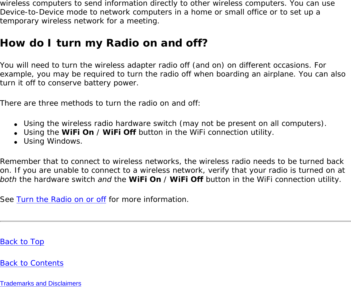 wireless computers to send information directly to other wireless computers. You can use Device-to-Device mode to network computers in a home or small office or to set up a temporary wireless network for a meeting. How do I turn my Radio on and off?You will need to turn the wireless adapter radio off (and on) on different occasions. For example, you may be required to turn the radio off when boarding an airplane. You can also turn it off to conserve battery power. There are three methods to turn the radio on and off:●     Using the wireless radio hardware switch (may not be present on all computers). ●     Using the WiFi On / WiFi Off button in the WiFi connection utility.●     Using Windows.Remember that to connect to wireless networks, the wireless radio needs to be turned back on. If you are unable to connect to a wireless network, verify that your radio is turned on at both the hardware switch and the WiFi On / WiFi Off button in the WiFi connection utility.See Turn the Radio on or off for more information.Back to TopBack to ContentsTrademarks and Disclaimers