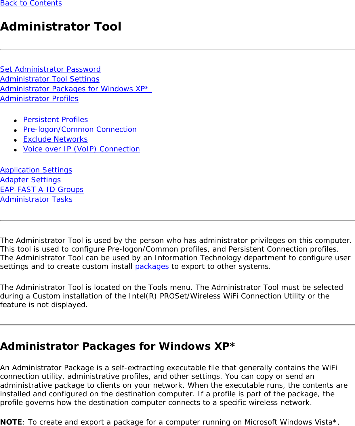 Back to ContentsAdministrator ToolSet Administrator Password Administrator Tool Settings Administrator Packages for Windows XP*  Administrator Profiles●     Persistent Profiles ●     Pre-logon/Common Connection●     Exclude Networks●     Voice over IP (VoIP) ConnectionApplication Settings Adapter Settings EAP-FAST A-ID Groups Administrator Tasks The Administrator Tool is used by the person who has administrator privileges on this computer. This tool is used to configure Pre-logon/Common profiles, and Persistent Connection profiles. The Administrator Tool can be used by an Information Technology department to configure user settings and to create custom install packages to export to other systems.The Administrator Tool is located on the Tools menu. The Administrator Tool must be selected during a Custom installation of the Intel(R) PROSet/Wireless WiFi Connection Utility or the feature is not displayed.Administrator Packages for Windows XP*An Administrator Package is a self-extracting executable file that generally contains the WiFi connection utility, administrative profiles, and other settings. You can copy or send an administrative package to clients on your network. When the executable runs, the contents are installed and configured on the destination computer. If a profile is part of the package, the profile governs how the destination computer connects to a specific wireless network.NOTE: To create and export a package for a computer running on Microsoft Windows Vista*, 