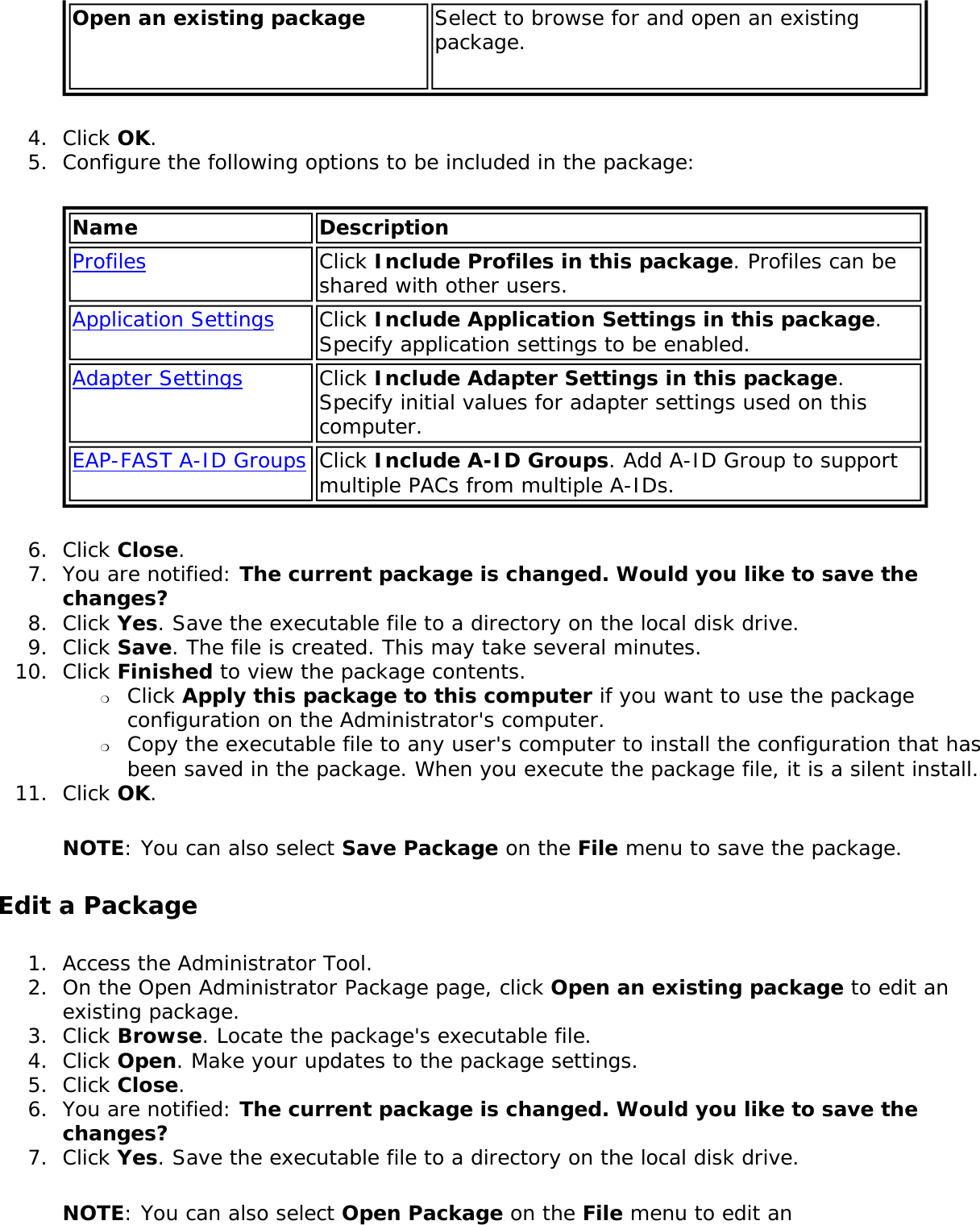 Open an existing package Select to browse for and open an existing package.4.  Click OK.5.  Configure the following options to be included in the package:Name DescriptionProfiles Click Include Profiles in this package. Profiles can be shared with other users. Application Settings Click Include Application Settings in this package. Specify application settings to be enabled.Adapter Settings Click Include Adapter Settings in this package. Specify initial values for adapter settings used on this computer.EAP-FAST A-ID Groups Click Include A-ID Groups. Add A-ID Group to support multiple PACs from multiple A-IDs.6.  Click Close.7.  You are notified: The current package is changed. Would you like to save the changes?8.  Click Yes. Save the executable file to a directory on the local disk drive.9.  Click Save. The file is created. This may take several minutes.10.  Click Finished to view the package contents. ❍     Click Apply this package to this computer if you want to use the package configuration on the Administrator&apos;s computer.❍     Copy the executable file to any user&apos;s computer to install the configuration that has been saved in the package. When you execute the package file, it is a silent install.11.  Click OK.NOTE: You can also select Save Package on the File menu to save the package.Edit a Package1.  Access the Administrator Tool.2.  On the Open Administrator Package page, click Open an existing package to edit an existing package.3.  Click Browse. Locate the package&apos;s executable file.4.  Click Open. Make your updates to the package settings.5.  Click Close.6.  You are notified: The current package is changed. Would you like to save the changes?7.  Click Yes. Save the executable file to a directory on the local disk drive.NOTE: You can also select Open Package on the File menu to edit an 
