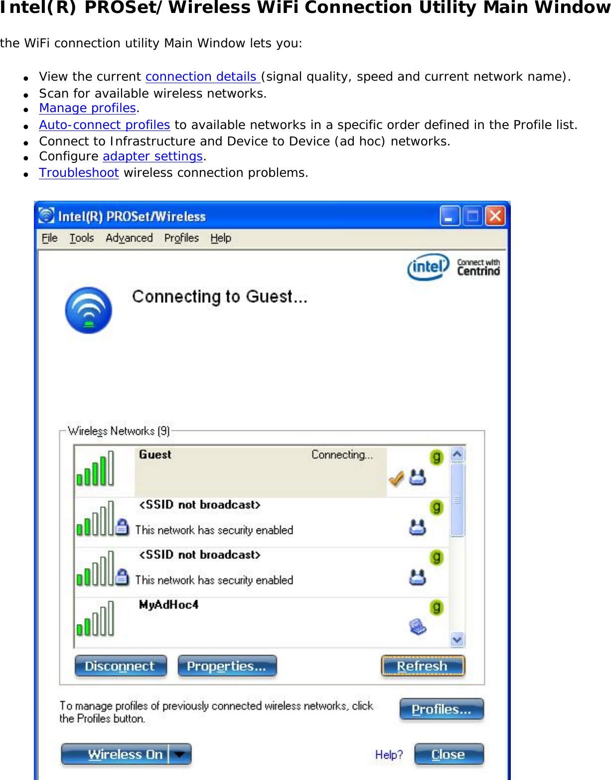 Intel(R) PROSet/Wireless WiFi Connection Utility Main Windowthe WiFi connection utility Main Window lets you:●     View the current connection details (signal quality, speed and current network name).●     Scan for available wireless networks.●     Manage profiles.●     Auto-connect profiles to available networks in a specific order defined in the Profile list.●     Connect to Infrastructure and Device to Device (ad hoc) networks.●     Configure adapter settings.●     Troubleshoot wireless connection problems.