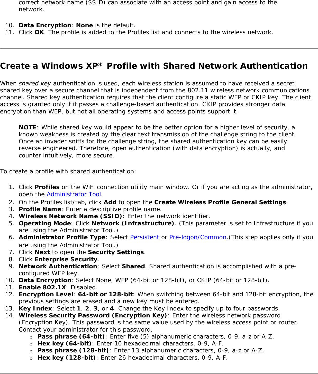 correct network name (SSID) can associate with an access point and gain access to the network.10.  Data Encryption: None is the default.11.  Click OK. The profile is added to the Profiles list and connects to the wireless network.Create a Windows XP* Profile with Shared Network AuthenticationWhen shared key authentication is used, each wireless station is assumed to have received a secret shared key over a secure channel that is independent from the 802.11 wireless network communications channel. Shared key authentication requires that the client configure a static WEP or CKIP key. The client access is granted only if it passes a challenge-based authentication. CKIP provides stronger data encryption than WEP, but not all operating systems and access points support it.NOTE: While shared key would appear to be the better option for a higher level of security, a known weakness is created by the clear text transmission of the challenge string to the client. Once an invader sniffs for the challenge string, the shared authentication key can be easily reverse engineered. Therefore, open authentication (with data encryption) is actually, and counter intuitively, more secure.To create a profile with shared authentication:1.  Click Profiles on the WiFi connection utility main window. Or if you are acting as the administrator, open the Administrator Tool. 2.  On the Profiles list/tab, click Add to open the Create Wireless Profile General Settings.3.  Profile Name: Enter a descriptive profile name.4.  Wireless Network Name (SSID): Enter the network identifier.5.  Operating Mode: Click Network (Infrastructure). (This parameter is set to Infrastructure if you are using the Administrator Tool.)6.  Administrator Profile Type: Select Persistent or Pre-logon/Common.(This step applies only if you are using the Administrator Tool.)7.  Click Next to open the Security Settings.8.  Click Enterprise Security.9.  Network Authentication: Select Shared. Shared authentication is accomplished with a pre-configured WEP key.10.  Data Encryption: Select None, WEP (64-bit or 128-bit), or CKIP (64-bit or 128-bit).11.  Enable 802.1X: Disabled.12.  Encryption Level: 64-bit or 128-bit: When switching between 64-bit and 128-bit encryption, the previous settings are erased and a new key must be entered. 13.  Key Index: Select 1, 2, 3, or 4. Change the Key Index to specify up to four passwords.14.  Wireless Security Password (Encryption Key): Enter the wireless network password (Encryption Key). This password is the same value used by the wireless access point or router. Contact your administrator for this password. ❍     Pass phrase (64-bit): Enter five (5) alphanumeric characters, 0-9, a-z or A-Z.❍     Hex key (64-bit): Enter 10 hexadecimal characters, 0-9, A-F.❍     Pass phrase (128-bit): Enter 13 alphanumeric characters, 0-9, a-z or A-Z. ❍     Hex key (128-bit): Enter 26 hexadecimal characters, 0-9, A-F.