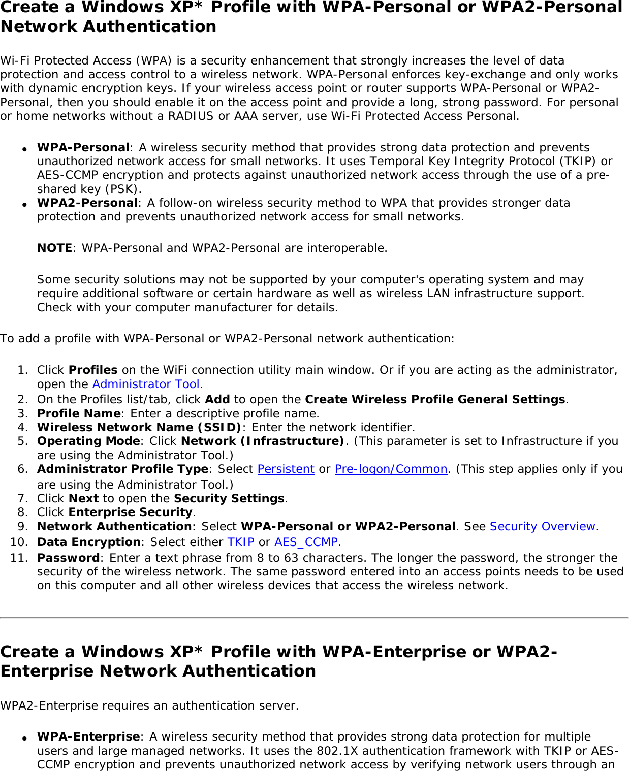 Create a Windows XP* Profile with WPA-Personal or WPA2-Personal Network AuthenticationWi-Fi Protected Access (WPA) is a security enhancement that strongly increases the level of data protection and access control to a wireless network. WPA-Personal enforces key-exchange and only works with dynamic encryption keys. If your wireless access point or router supports WPA-Personal or WPA2-Personal, then you should enable it on the access point and provide a long, strong password. For personal or home networks without a RADIUS or AAA server, use Wi-Fi Protected Access Personal.●     WPA-Personal: A wireless security method that provides strong data protection and prevents unauthorized network access for small networks. It uses Temporal Key Integrity Protocol (TKIP) or AES-CCMP encryption and protects against unauthorized network access through the use of a pre-shared key (PSK).●     WPA2-Personal: A follow-on wireless security method to WPA that provides stronger data protection and prevents unauthorized network access for small networks. NOTE: WPA-Personal and WPA2-Personal are interoperable.Some security solutions may not be supported by your computer&apos;s operating system and may require additional software or certain hardware as well as wireless LAN infrastructure support. Check with your computer manufacturer for details.To add a profile with WPA-Personal or WPA2-Personal network authentication: 1.  Click Profiles on the WiFi connection utility main window. Or if you are acting as the administrator, open the Administrator Tool. 2.  On the Profiles list/tab, click Add to open the Create Wireless Profile General Settings.3.  Profile Name: Enter a descriptive profile name.4.  Wireless Network Name (SSID): Enter the network identifier.5.  Operating Mode: Click Network (Infrastructure). (This parameter is set to Infrastructure if you are using the Administrator Tool.)6.  Administrator Profile Type: Select Persistent or Pre-logon/Common. (This step applies only if you are using the Administrator Tool.)7.  Click Next to open the Security Settings.8.  Click Enterprise Security.9.  Network Authentication: Select WPA-Personal or WPA2-Personal. See Security Overview.10.  Data Encryption: Select either TKIP or AES_CCMP. 11.  Password: Enter a text phrase from 8 to 63 characters. The longer the password, the stronger the security of the wireless network. The same password entered into an access points needs to be used on this computer and all other wireless devices that access the wireless network.Create a Windows XP* Profile with WPA-Enterprise or WPA2-Enterprise Network Authentication WPA2-Enterprise requires an authentication server.●     WPA-Enterprise: A wireless security method that provides strong data protection for multiple users and large managed networks. It uses the 802.1X authentication framework with TKIP or AES-CCMP encryption and prevents unauthorized network access by verifying network users through an 