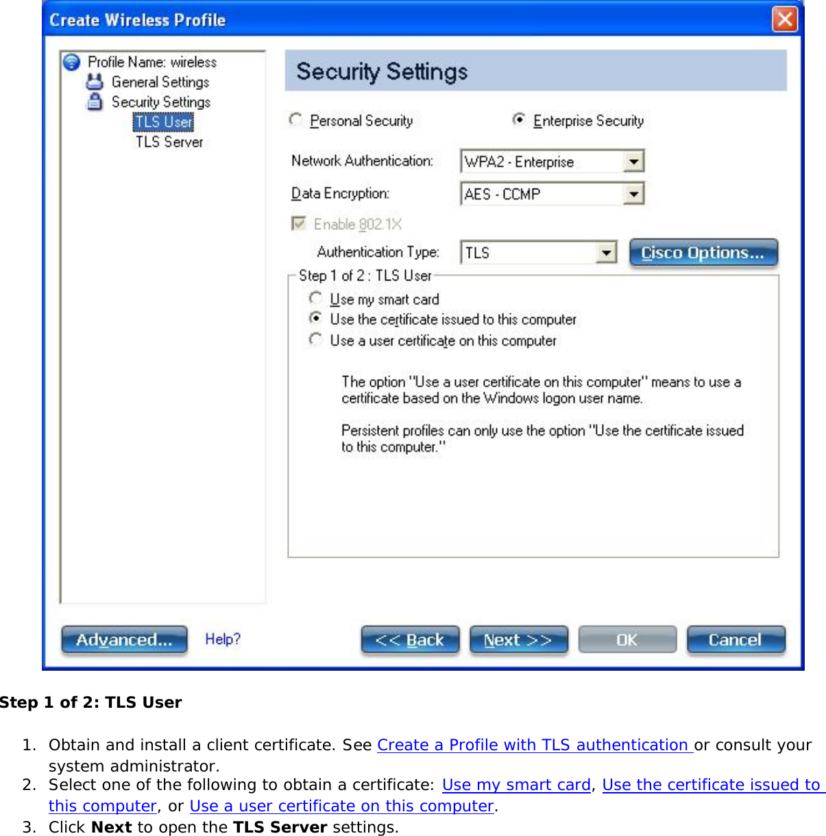 Step 1 of 2: TLS User1.  Obtain and install a client certificate. See Create a Profile with TLS authentication or consult your system administrator.2.  Select one of the following to obtain a certificate: Use my smart card, Use the certificate issued to this computer, or Use a user certificate on this computer.3.  Click Next to open the TLS Server settings.