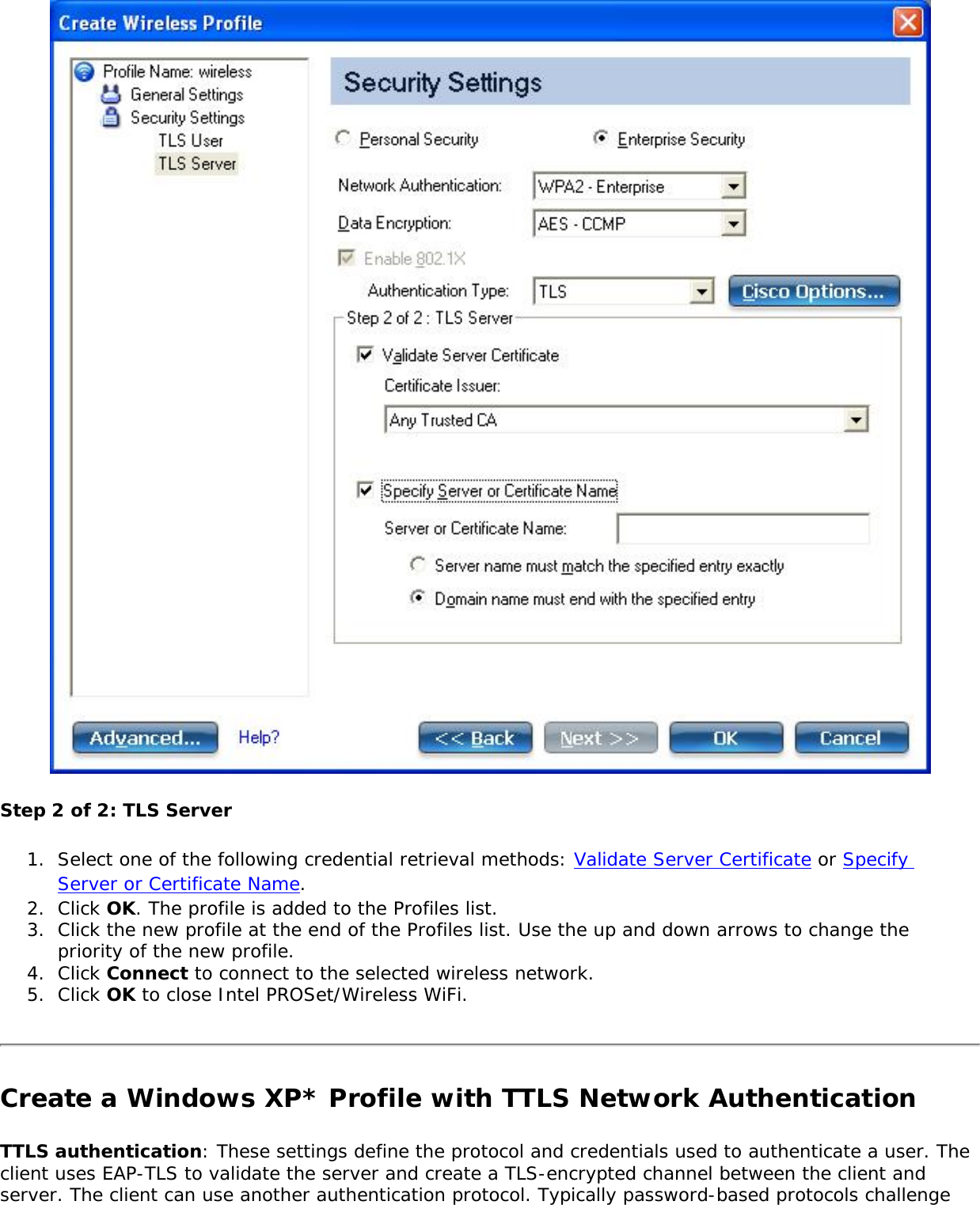Step 2 of 2: TLS Server1.  Select one of the following credential retrieval methods: Validate Server Certificate or Specify Server or Certificate Name. 2.  Click OK. The profile is added to the Profiles list. 3.  Click the new profile at the end of the Profiles list. Use the up and down arrows to change the priority of the new profile. 4.  Click Connect to connect to the selected wireless network. 5.  Click OK to close Intel PROSet/Wireless WiFi. Create a Windows XP* Profile with TTLS Network Authentication TTLS authentication: These settings define the protocol and credentials used to authenticate a user. The client uses EAP-TLS to validate the server and create a TLS-encrypted channel between the client and server. The client can use another authentication protocol. Typically password-based protocols challenge 